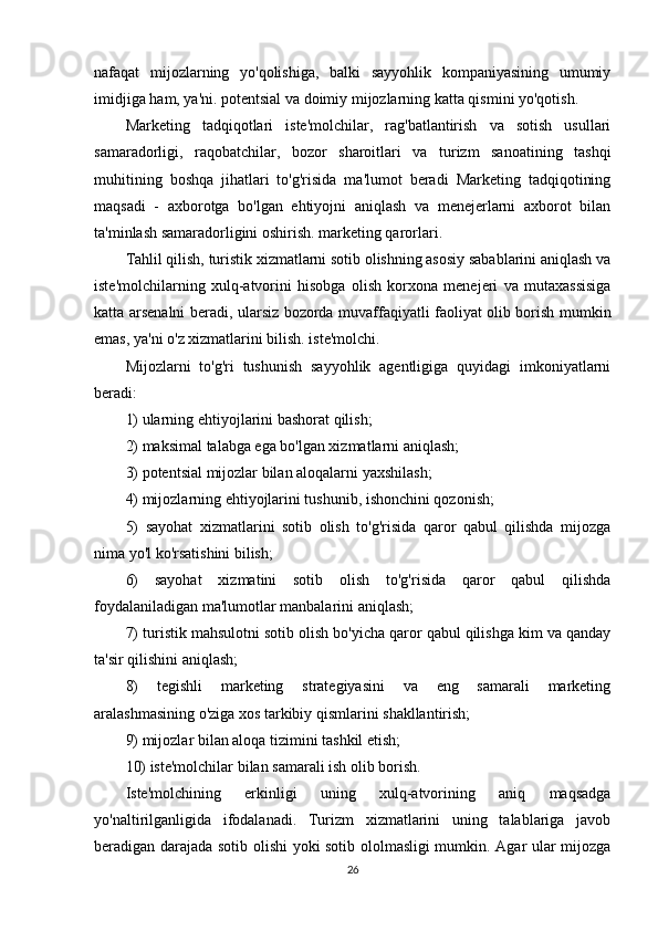 nafaqat   mijozlarning   yo'qolishiga,   balki   sayyohlik   kompaniyasining   umumiy
imidjiga ham, ya'ni. potentsial va doimiy mijozlarning katta qismini yo'qotish.
Marketing   tadqiqotlari   iste'molchilar,   rag'batlantirish   va   sotish   usullari
samaradorligi,   raqobatchilar,   bozor   sharoitlari   va   turizm   sanoatining   tashqi
muhitining   boshqa   jihatlari   to'g'risida   ma'lumot   beradi   Marketing   tadqiqotining
maqsadi   -   axborotga   bo'lgan   ehtiyojni   aniqlash   va   menejerlarni   axborot   bilan
ta'minlash samaradorligini oshirish. marketing qarorlari.
Tahlil qilish, turistik xizmatlarni sotib olishning asosiy sabablarini aniqlash va
iste'molchilarning   xulq-atvorini   hisobga   olish   korxona   menejeri   va   mutaxassisiga
katta arsenalni beradi, ularsiz bozorda muvaffaqiyatli faoliyat olib borish mumkin
emas, ya'ni o'z xizmatlarini bilish. iste'molchi.
Mijozlarni   to'g'ri   tushunish   sayyohlik   agentligiga   quyidagi   imkoniyatlarni
beradi:
1) ularning ehtiyojlarini bashorat qilish;
2) maksimal talabga ega bo'lgan xizmatlarni aniqlash;
3) potentsial mijozlar bilan aloqalarni yaxshilash;
4) mijozlarning ehtiyojlarini tushunib, ishonchini qozonish;
5)   sayohat   xizmatlarini   sotib   olish   to'g'risida   qaror   qabul   qilishda   mijozga
nima yo'l ko'rsatishini bilish;
6)   sayohat   xizmatini   sotib   olish   to'g'risida   qaror   qabul   qilishda
foydalaniladigan ma'lumotlar manbalarini aniqlash;
7) turistik mahsulotni sotib olish bo'yicha qaror qabul qilishga kim va qanday
ta'sir qilishini aniqlash;
8)   tegishli   marketing   strategiyasini   va   eng   samarali   marketing
aralashmasining o'ziga xos tarkibiy qismlarini shakllantirish;
9) mijozlar bilan aloqa tizimini tashkil etish;
10) iste'molchilar bilan samarali ish olib borish.
Iste'molchining   erkinligi   uning   xulq-atvorining   aniq   maqsadga
yo'naltirilganligida   ifodalanadi.   Turizm   xizmatlarini   uning   talablariga   javob
beradigan darajada sotib olishi yoki sotib ololmasligi mumkin. Agar ular mijozga
26 