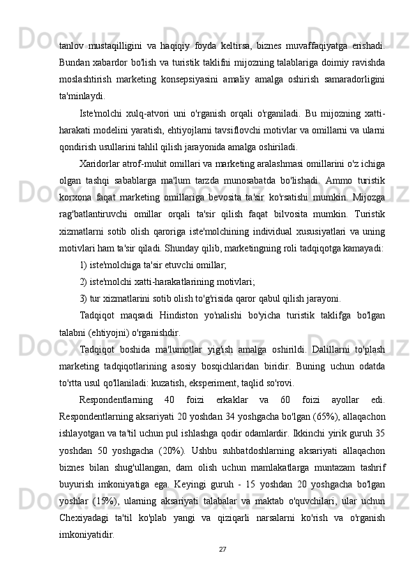 tanlov   mustaqilligini   va   haqiqiy   foyda   keltirsa,   biznes   muvaffaqiyatga   erishadi.
Bundan xabardor bo'lish va turistik taklifni mijozning talablariga doimiy ravishda
moslashtirish   marketing   konsepsiyasini   amaliy   amalga   oshirish   samaradorligini
ta'minlaydi.
Iste'molchi   xulq-atvori   uni   o'rganish   orqali   o'rganiladi.   Bu   mijozning   xatti-
harakati modelini yaratish, ehtiyojlarni tavsiflovchi motivlar va omillarni va ularni
qondirish usullarini tahlil qilish jarayonida amalga oshiriladi.
Xaridorlar atrof-muhit omillari va marketing aralashmasi omillarini o'z ichiga
olgan   tashqi   sabablarga   ma'lum   tarzda   munosabatda   bo'lishadi.   Ammo   turistik
korxona   faqat   marketing   omillariga   bevosita   ta'sir   ko'rsatishi   mumkin.   Mijozga
rag'batlantiruvchi   omillar   orqali   ta'sir   qilish   faqat   bilvosita   mumkin.   Turistik
xizmatlarni   sotib   olish   qaroriga   iste'molchining   individual   xususiyatlari   va   uning
motivlari ham ta'sir qiladi. Shunday qilib, marketingning roli tadqiqotga kamayadi:
1) iste'molchiga ta'sir etuvchi omillar;
2) iste'molchi xatti-harakatlarining motivlari;
3) tur xizmatlarini sotib olish to'g'risida qaror qabul qilish jarayoni.
Tadqiqot   maqsadi   Hindiston   yo'nalishi   bo'yicha   turistik   taklifga   bo'lgan
talabni (ehtiyojni) o'rganishdir.
Tadqiqot   boshida   ma'lumotlar   yig'ish   amalga   oshirildi.   Dalillarni   to'plash
marketing   tadqiqotlarining   asosiy   bosqichlaridan   biridir.   Buning   uchun   odatda
to'rtta usul qo'llaniladi: kuzatish, eksperiment, taqlid so'rovi.
Respondentlarning   40   foizi   erkaklar   va   60   foizi   ayollar   edi.
Respondentlarning aksariyati 20 yoshdan 34 yoshgacha bo'lgan (65%), allaqachon
ishlayotgan va ta'til uchun pul ishlashga qodir odamlardir. Ikkinchi yirik guruh 35
yoshdan   50   yoshgacha   (20%).   Ushbu   suhbatdoshlarning   aksariyati   allaqachon
biznes   bilan   shug'ullangan,   dam   olish   uchun   mamlakatlarga   muntazam   tashrif
buyurish   imkoniyatiga   ega.   Keyingi   guruh   -   15   yoshdan   20   yoshgacha   bo'lgan
yoshlar   (15%),   ularning   aksariyati   talabalar   va   maktab   o'quvchilari,   ular   uchun
Chexiyadagi   ta'til   ko'plab   yangi   va   qiziqarli   narsalarni   ko'rish   va   o'rganish
imkoniyatidir.
27 