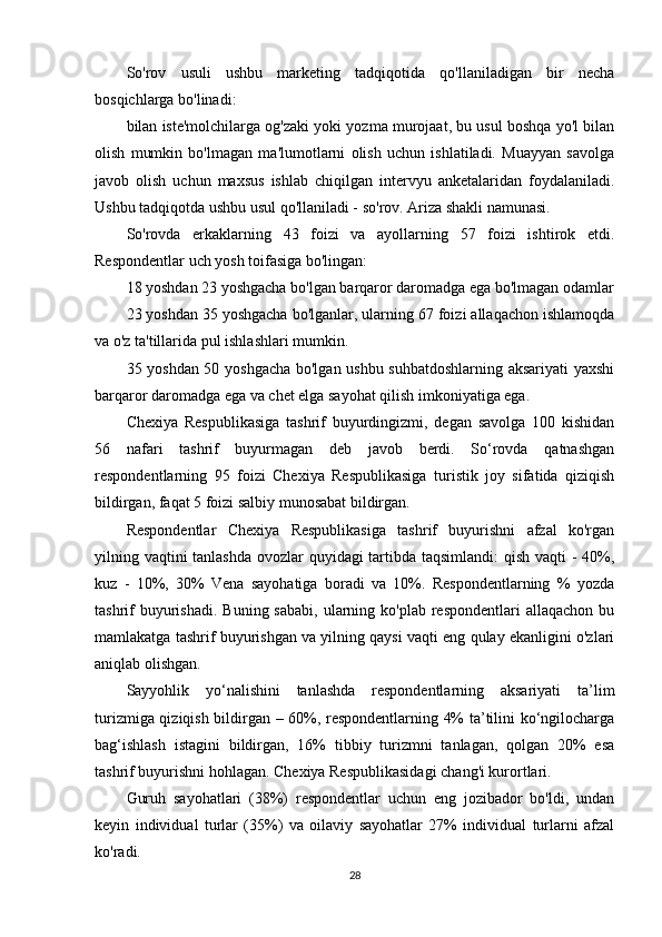So'rov   usuli   ushbu   marketing   tadqiqotida   qo'llaniladigan   bir   necha
bosqichlarga bo'linadi:
bilan iste'molchilarga og'zaki yoki yozma murojaat, bu usul boshqa yo'l bilan
olish   mumkin   bo'lmagan   ma'lumotlarni   olish   uchun   ishlatiladi.   Muayyan   savolga
javob   olish   uchun   maxsus   ishlab   chiqilgan   intervyu   anketalaridan   foydalaniladi.
Ushbu tadqiqotda ushbu usul qo'llaniladi - so'rov. Ariza shakli namunasi.
So'rovda   erkaklarning   43   foizi   va   ayollarning   57   foizi   ishtirok   etdi.
Respondentlar uch yosh toifasiga bo'lingan:
18 yoshdan 23 yoshgacha bo'lgan barqaror daromadga ega bo'lmagan odamlar
23 yoshdan 35 yoshgacha bo'lganlar, ularning 67 foizi allaqachon ishlamoqda
va o'z ta'tillarida pul ishlashlari mumkin.
35 yoshdan 50 yoshgacha bo'lgan ushbu suhbatdoshlarning aksariyati yaxshi
barqaror daromadga ega va chet elga sayohat qilish imkoniyatiga ega.
Chexiya   Respublikasiga   tashrif   buyurdingizmi,   degan   savolga   100   kishidan
56   nafari   tashrif   buyurmagan   deb   javob   berdi.   So‘rovda   qatnashgan
respondentlarning   95   foizi   Chexiya   Respublikasiga   turistik   joy   sifatida   qiziqish
bildirgan, faqat 5 foizi salbiy munosabat bildirgan.
Respondentlar   Chexiya   Respublikasiga   tashrif   buyurishni   afzal   ko'rgan
yilning vaqtini  tanlashda  ovozlar  quyidagi  tartibda taqsimlandi:  qish vaqti - 40%,
kuz   -   10%,   30%   Vena   sayohatiga   boradi   va   10%.   Respondentlarning   %   yozda
tashrif   buyurishadi.   Buning sababi,   ularning  ko'plab  respondentlari   allaqachon  bu
mamlakatga tashrif buyurishgan va yilning qaysi vaqti eng qulay ekanligini o'zlari
aniqlab olishgan.
Sayyohlik   yo‘nalishini   tanlashda   respondentlarning   aksariyati   ta’lim
turizmiga qiziqish bildirgan – 60%, respondentlarning 4% ta’tilini ko‘ngilocharga
bag‘ishlash   istagini   bildirgan,   16%   tibbiy   turizmni   tanlagan,   qolgan   20%   esa
tashrif buyurishni hohlagan. Chexiya Respublikasidagi chang'i kurortlari.
Guruh   sayohatlari   (38%)   respondentlar   uchun   eng   jozibador   bo'ldi,   undan
keyin   individual   turlar   (35%)   va   oilaviy   sayohatlar   27%   individual   turlarni   afzal
ko'radi.
28
