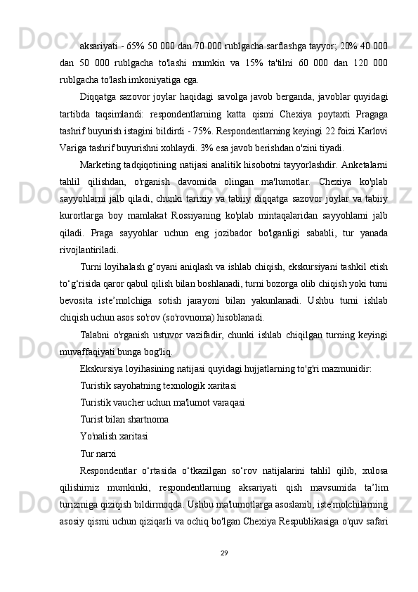 aksariyati - 65% 50 000 dan 70 000 rublgacha sarflashga tayyor; 20% 40 000
dan   50   000   rublgacha   to'lashi   mumkin   va   15%   ta'tilni   60   000   dan   120   000
rublgacha to'lash imkoniyatiga ega.
Diqqatga  sazovor  joylar  haqidagi  savolga   javob  berganda,  javoblar   quyidagi
tartibda   taqsimlandi:   respondentlarning   katta   qismi   Chexiya   poytaxti   Pragaga
tashrif buyurish istagini bildirdi - 75%. Respondentlarning keyingi 22 foizi Karlovi
Variga tashrif buyurishni xohlaydi. 3% esa javob berishdan o'zini tiyadi.
Marketing tadqiqotining natijasi analitik hisobotni  tayyorlashdir. Anketalarni
tahlil   qilishdan,   o'rganish   davomida   olingan   ma'lumotlar.   Chexiya   ko'plab
sayyohlarni   jalb   qiladi,   chunki   tarixiy   va   tabiiy   diqqatga   sazovor   joylar   va   tabiiy
kurortlarga   boy   mamlakat   Rossiyaning   ko'plab   mintaqalaridan   sayyohlarni   jalb
qiladi.   Praga   sayyohlar   uchun   eng   jozibador   bo'lganligi   sababli,   tur   yanada
rivojlantiriladi.
Turni loyihalash g‘oyani aniqlash va ishlab chiqish, ekskursiyani tashkil etish
to‘g‘risida qaror qabul qilish bilan boshlanadi, turni bozorga olib chiqish yoki turni
bevosita   iste’molchiga   sotish   jarayoni   bilan   yakunlanadi.   Ushbu   turni   ishlab
chiqish uchun asos so'rov (so'rovnoma) hisoblanadi.
Talabni   o'rganish   ustuvor   vazifadir,   chunki   ishlab   chiqilgan   turning   keyingi
muvaffaqiyati bunga bog'liq.
Ekskursiya loyihasining natijasi quyidagi hujjatlarning to'g'ri mazmunidir:
Turistik sayohatning texnologik xaritasi
Turistik vaucher uchun ma'lumot varaqasi
Turist bilan shartnoma
Yo'nalish xaritasi
Tur narxi
Respondentlar   o‘rtasida   o‘tkazilgan   so‘rov   natijalarini   tahlil   qilib,   xulosa
qilishimiz   mumkinki,   respondentlarning   aksariyati   qish   mavsumida   ta’lim
turizmiga qiziqish bildirmoqda. Ushbu ma'lumotlarga asoslanib, iste'molchilarning
asosiy qismi uchun qiziqarli va ochiq bo'lgan Chexiya Respublikasiga o'quv safari
29