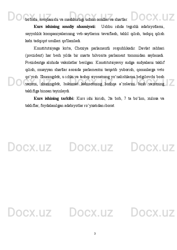 bo'lishi, rivojlanishi va mashhurligi uchun omillar va shartlar.
Kurs   ishining   amaliy   ahamiyati:     Ushbu   ishda   tegishli   adabiyotlarni,
sayyohlik   kompaniyalarining   veb-saytlarini   tavsiflash,   tahlil   qilish,   tadqiq   qilish
kabi tadqiqot usullari qo'llaniladi.
Konstitutsiyaga   ko'ra,   Chexiya   parlamentli   respublikadir.   Davlat   rahbari
(prezident)   har   besh   yilda   bir   marta   bilvosita   parlament   tomonidan   saylanadi.
Prezidentga   alohida   vakolatlar   berilgan:   Konstitutsiyaviy   sudga   sudyalarni   taklif
qilish,   muayyan   shartlar   asosida   parlamentni   tarqatib   yuborish,   qonunlarga   veto
qo‘yish. Shuningdek, u ichki va tashqi siyosatning yo‘nalishlarini belgilovchi bosh
vazirni,   shuningdek,   hukumat   kabinetining   boshqa   a’zolarini   bosh   vazirning
taklifiga binoan tayinlaydi. 
Kurs   ishining   tarkibi:   Kurs   ishi   kirish,   2ta   bob,   7   ta   bo‘lim,   xulosa   va
takliflar, foydalanilgan adabiyotlar ro’yxatidan iborat.
3