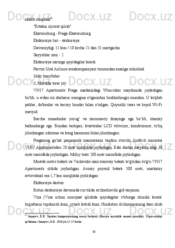 ishlab chiqiladi 11
.
"Ertakni ziyorat qilish"
Ekaterinburg - Praga-Ekaterinburg
Ekskursiya turi - ekskursiya
Davomiyligi 11 kun / 10 kecha 21 dan 31 martgacha
Sayyohlar soni - 2
Ekskursiya narxiga quyidagilar kiradi:
Parvoz Ural Airlines aviakompaniyasi tomonidan amalga oshiriladi
Ichki transferlar
3. Motelda turar joy
VN17   Apartments   Praga   markazidagi   Wenceslas   maydonida   joylashgan
bo'lib, u erdan siz shaharni osongina o'rganishni boshlashingiz mumkin. U ko'plab
pablar,  do'konlar   va  tarixiy  binolar   bilan   o'ralgan.  Quyoshli   teras   va   bepul   Wi-Fi
mavjud.
Barcha   xonadonlar   yorug‘   va   zamonaviy   dizaynga   ega   bo‘lib,   shaxsiy
balkonlarga   ega.   Bundan   tashqari,   kvartiralar   LCD   televizor,   konditsioner,   to'liq
jihozlangan oshxona va keng hammom bilan jihozlangan.
Praganing   go'zal   panoramik   manzarasini   taqdim   etuvchi   Jindřich   minorasi
VN17 Apartmentsdan 20 metr uzoqlikda joylashgan. Eski shahar maydoni atigi 30
metr masofada joylashgan. Milliy teatr 200 metr masofada joylashgan.
Mustek metro bekati va Vaclavské nám tramvay bekati to'g'ridan-to'g'ri VN17
Apartments   oldida   joylashgan.   Asosiy   poyezd   bekati   500   metr,   markaziy
avtovokzal esa 1,7 km uzoqlikda joylashgan.
Ekskursiya dasturi
Butun ekskursiya davomida rus tilida so'zlashuvchi gid-tarjimon
Viza   (Viza   uchun   murojaat   qilishda   quyidagilar   e'tiborga   olinishi   kerak:
hujjatlarni topshirish kuni, jo'nab ketish kuni, Hindiston elchixonasining dam olish
11
  Ismayev,   D.K.   Sayohat   kompaniyasining   asosiy   faoliyati   (Rossiya   sayyohlik   sanoati   misolida).   O'quv-uslubiy
qo'llanma / Ismayev, D.K. 2010 yil 15-17-betlar.
30