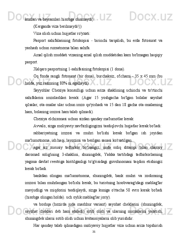 kunlari va bayramlari hisobga olinmaydi).
(Kerganda viza berilmaydi!))
Viza olish uchun hujjatlar ro'yxati:
Pasport   sahifalarining   fotokopisi   -   birinchi   tarqalish,   bu   erda   fotosurat   va
yashash uchun ruxsatnoma bilan sahifa.
Amal qilish muddati vizaning amal qilish muddatidan kam bo'lmagan haqiqiy
pasport.
Xalqaro pasportning 1-sahifasining fotokopisi (1 dona).
Oq fonda rangli fotosurat (bir dona), burchaksiz, o'lchami - 35 x 45 mm (bu
holda, yuz rasmning 80% ni egallaydi).
Sayyohlar   Chexiya   konsulligi   uchun   ariza   shaklining   uchinchi   va   to'rtinchi
sahifalarini   imzolashlari   kerak.   (Agar   15   yoshgacha   bo'lgan   bolalar   sayohat
qilsalar, ota-onalar ular uchun imzo qo'yishadi va 15 dan 18 gacha ota-onalarning
ham, bolaning imzosi ham talab qilinadi).
Chexiya elchixonasi uchun sizdan qanday ma'lumotlar kerak:
Avvalo, sizga moliyaviy xavfsizligingizni tasdiqlovchi hujjatlar kerak bo'ladi:
rahbariyatning   imzosi   va   muhri   bo'lishi   kerak   bo'lgan   ish   joyidan
ma'lumotnoma, ish haqi, lavozimi va berilgan sanasi ko'rsatilgan.
agar   siz   xususiy   tadbirkor   bo'lsangiz,   unda   soliq   shtampi   bilan   shaxsiy
daromad   solig'ining   3-shaklini,   shuningdek,   Yakka   tartibdagi   tadbirkorlarning
yagona   davlat   reestriga   kiritilganligi   to'g'risidagi   guvohnomani   taqdim   etishingiz
kerak bo'ladi.
bankdan   olingan   ma'lumotnoma,   shuningdek,   bank   muhri   va   xodimning
imzosi   bilan   muhrlangan   bo'lishi   kerak,   bu   turistning   hisobvarag'idagi   mablag'lar
mavjudligi   va   miqdorini   tasdiqlaydi,   sizga   kuniga   o'rtacha   50   evro   kerak   bo'ladi
(hisobga olingan holda). uch oylik mablag'lar joriy).
va   boshqa   (hozirda   juda   mashhur   variant)   sayohat   cheklarini   (shuningdek,
sayohat   cheklari   deb   ham   ataladi)   sotib   olish   va   ularning   nusxalarini   yaratish,
shuningdek ularni sotib olish uchun kvitansiyalarni olib yurishdir.
Har  qanday talab qilinadigan moliyaviy hujjatlar  viza  uchun ariza topshirish
31