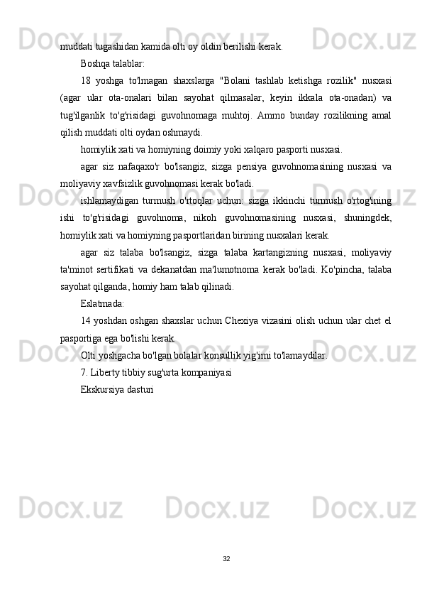 muddati tugashidan kamida olti oy oldin berilishi kerak.
Boshqa talablar:
18   yoshga   to'lmagan   shaxslarga   "Bolani   tashlab   ketishga   rozilik"   nusxasi
(agar   ular   ota-onalari   bilan   sayohat   qilmasalar,   keyin   ikkala   ota-onadan)   va
tug'ilganlik   to'g'risidagi   guvohnomaga   muhtoj.   Ammo   bunday   rozilikning   amal
qilish muddati olti oydan oshmaydi.
homiylik xati va homiyning doimiy yoki xalqaro pasporti nusxasi.
agar   siz   nafaqaxo'r   bo'lsangiz,   sizga   pensiya   guvohnomasining   nusxasi   va
moliyaviy xavfsizlik guvohnomasi kerak bo'ladi.
ishlamaydigan   turmush   o'rtoqlar   uchun:   sizga   ikkinchi   turmush   o'rtog'ining
ishi   to'g'risidagi   guvohnoma,   nikoh   guvohnomasining   nusxasi,   shuningdek,
homiylik xati va homiyning pasportlaridan birining nusxalari kerak.
agar   siz   talaba   bo'lsangiz,   sizga   talaba   kartangizning   nusxasi,   moliyaviy
ta'minot   sertifikati   va   dekanatdan   ma'lumotnoma   kerak   bo'ladi.   Ko'pincha,   talaba
sayohat qilganda, homiy ham talab qilinadi.
Eslatmada:
14 yoshdan oshgan shaxslar  uchun Chexiya vizasini olish uchun ular chet el
pasportiga ega bo'lishi kerak.
Olti yoshgacha bo'lgan bolalar konsullik yig'imi to'lamaydilar.
7. Liberty tibbiy sug'urta kompaniyasi
Ekskursiya dasturi
32 