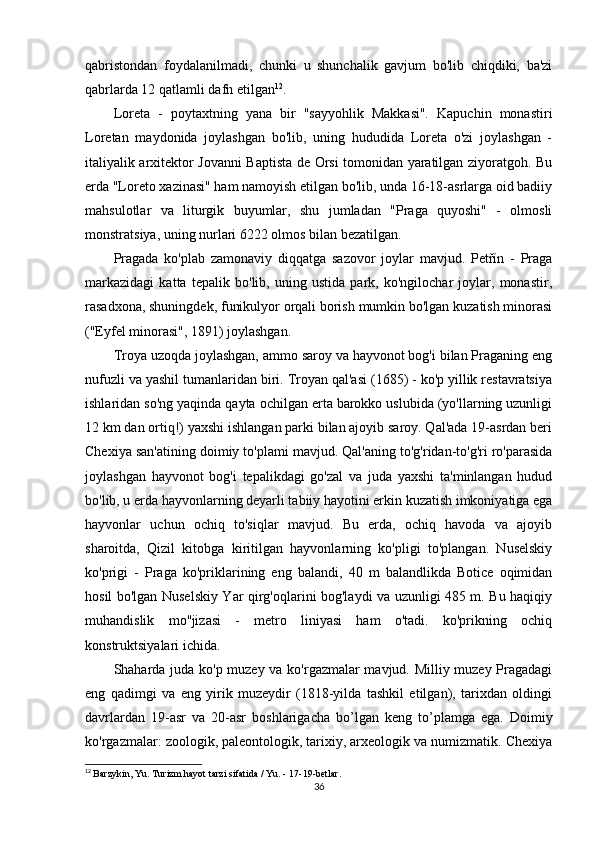 qabristondan   foydalanilmadi,   chunki   u   shunchalik   gavjum   bo'lib   chiqdiki,   ba'zi
qabrlarda 12 qatlamli dafn etilgan 12
.
Loreta   -   poytaxtning   yana   bir   "sayyohlik   Makkasi".   Kapuchin   monastiri
Loretan   maydonida   joylashgan   bo'lib,   uning   hududida   Loreta   o'zi   joylashgan   -
italiyalik arxitektor Jovanni Baptista de Orsi tomonidan yaratilgan ziyoratgoh. Bu
erda "Loreto xazinasi" ham namoyish etilgan bo'lib, unda 16-18-asrlarga oid badiiy
mahsulotlar   va   liturgik   buyumlar,   shu   jumladan   "Praga   quyoshi"   -   olmosli
monstratsiya, uning nurlari 6222 olmos bilan bezatilgan.
Pragada   ko'plab   zamonaviy   diqqatga   sazovor   joylar   mavjud.   Petřín   -   Praga
markazidagi   katta   tepalik   bo'lib,   uning   ustida   park,   ko'ngilochar   joylar,   monastir,
rasadxona, shuningdek, funikulyor orqali borish mumkin bo'lgan kuzatish minorasi
("Eyfel minorasi", 1891) joylashgan.
Troya uzoqda joylashgan, ammo saroy va hayvonot bog'i bilan Praganing eng
nufuzli va yashil tumanlaridan biri. Troyan qal'asi (1685) - ko'p yillik restavratsiya
ishlaridan so'ng yaqinda qayta ochilgan erta barokko uslubida (yo'llarning uzunligi
12 km dan ortiq!) yaxshi ishlangan parki bilan ajoyib saroy. Qal'ada 19-asrdan beri
Chexiya san'atining doimiy to'plami mavjud. Qal'aning to'g'ridan-to'g'ri ro'parasida
joylashgan   hayvonot   bog'i   tepalikdagi   go'zal   va   juda   yaxshi   ta'minlangan   hudud
bo'lib, u erda hayvonlarning deyarli tabiiy hayotini erkin kuzatish imkoniyatiga ega
hayvonlar   uchun   ochiq   to'siqlar   mavjud.   Bu   erda,   ochiq   havoda   va   ajoyib
sharoitda,   Qizil   kitobga   kiritilgan   hayvonlarning   ko'pligi   to'plangan.   Nuselskiy
ko'prigi   -   Praga   ko'priklarining   eng   balandi,   40   m   balandlikda   Botice   oqimidan
hosil bo'lgan Nuselskiy Yar qirg'oqlarini bog'laydi va uzunligi 485 m. Bu haqiqiy
muhandislik   mo''jizasi   -   metro   liniyasi   ham   o'tadi.   ko'prikning   ochiq
konstruktsiyalari ichida.
Shaharda juda ko'p muzey va ko'rgazmalar mavjud. Milliy muzey Pragadagi
eng   qadimgi   va   eng   yirik   muzeydir   (1818-yilda   tashkil   etilgan),   tarixdan   oldingi
davrlardan   19-asr   va   20-asr   boshlarigacha   bo’lgan   keng   to’plamga   ega.   Doimiy
ko'rgazmalar: zoologik, paleontologik, tarixiy, arxeologik va numizmatik. Chexiya
12
  Barzykin, Yu. Turizm hayot tarzi sifatida / Yu. - 17-19-betlar.
36