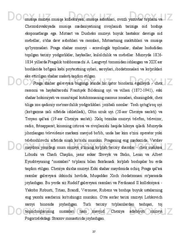 musiqa muzeyi musiqa kolleksiyasi, musiqa asboblari, ovozli yozuvlar to'plami va
Chexoslovakiyada   musiqa   madaniyatining   rivojlanish   tarixiga   oid   boshqa
eksponatlarga   ega.   Motsart   va   Dusheks   muzeyi   buyuk   bastakor   davriga   oid
mebellar,   o'sha   davr   asboblari   va   rasmlari,   Motsartning   maktublari   va   musiqa
qo'lyozmalari.   Praga   shahar   muzeyi   -   arxeologik   topilmalar,   shahar   hududidan
topilgan   tarixiy   yodgorliklar,   haykallar,   kulolchilik   va   mebellar.   Muzeyda   1826-
1834 yillarda Pragalik toshbosmachi A. Langveyl tomonidan ishlangan va XIX asr
boshlarida bo'lgani kabi poytaxtning uylari, saroylari, ibodatxonalari va ko'priklari
aks ettirilgan shahar maketi taqdim etilgan.
Praga   shahar   galereyasi   bugungi   kunda   bir   qator   binolarni   egallaydi   -   chex
rassomi   va   haykaltaroshi   Frantişek   Bilekning   uyi   va   villasi   (1872-1941),   eski
shahar hokimiyati va munitsipal kutubxonaning maxsus xonalari, shuningdek, chex
tiliga xos qadimiy me'morchilik yodgorliklari. jozibali nomlar: Tosh qo'ng'iroq uyi
(ko'rgazma   zali   sifatida   ishlatiladi),   Oltin   uzuk   uyi   (20-asr   Chexiya   san'ati)   va
Troyan   qal'asi   (19-asr   Chexiya   san'ati).   Xalq   texnika   muzeyi   telefon,   televizor,
radio, fotoapparat, kinoning ixtirosi va rivojlanishi haqida hikoya qiladi. Muzeyda
jihozlangan  televidenie  markazi  mavjud  bo'lib,  unda   har  kim  o'zini  operator   yoki
teleboshlovchi   sifatida   sinab   ko'rishi   mumkin.   Praganing   eng   markazida,   Vatslav
maydoni   yonidagi   mum   muzeyi   o'zining   ko'plab   tarixiy   shaxslar   -   chex   malikasi
Libushi   va   Charli   Chaplin,   jasur   askar   Shveyk   va   Stalin,   Lenin   va   Albert
Eynshteynning   "nusxalari"   to'plami   bilan   faxrlanadi.   ko'plab   boshqalar   bu   erda
taqdim etilgan. Chexiya shisha muzeyi Eski shahar maydonida ochiq. Praga qal'asi
rasmlar   galereyasi   ikkinchi   hovlida,   Muqaddas   Xoch   ibodatxonasi   ro'parasida
joylashgan. Bu yerda siz Rudolf galereyasi rasmlari va Ferdinand II kolleksiyasi -
Yakobo   Robusti,   Titian,   Brandl,   Veronese,   Rubens   va   boshqa   buyuk   ustalarning
eng   yaxshi   asarlarini   ko'rishingiz   mumkin.   O'rta   asrlar   tarixi   muzeyi   Lobkovich
saroyi   binosida   joylashgan.   Turli   tarixiy   to'plamlardan   tashqari,   toj
taqinchoqlarining   nusxalari   ham   mavjud.   Chexiya   adabiyoti   muzeyi
Pogorzelekdagi Straxov monastirida joylashgan.
37 