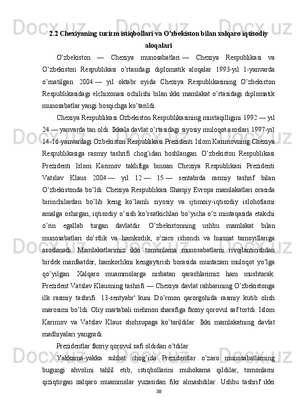 2.2 Chexiyaning turizm istiqbollari va O'zbekiston bilan xalqaro iqtisodiy
aloqalari
O’zbekiston   —   Chexiya   munosabatlari   —   Chexiya   Respublikasi   va
O’zbekiston   Respublikasi   o’rtasidagi   diplomatik   aloqalar   1993-yil   1-yanvarda
o’rnatilgan.   2004   —   yil   oktabr   oyida   Chexiya   Respublikasining   O’zbekiston
Respublikasidagi  elchixonasi  ochilishi  bilan ikki  mamlakat  o’rtasidagi  diplomatik
munosabatlar yangi bosqichga ko’tarildi.
Chexiya Respublikasi Ozbekiston Respublikasining mustaqilligini 1992   — yil
24   — yanvarda tan oldi. Ikkala davlat o’rtasidagi siyosiy muloqot asoslari 1997-yil
14-16-yanvardagi Ozbekiston Respublikasi Prezidenti Islom Karimovning Chexiya
Respublikasiga   rasmiy   tashrifi   chog’idan   boshlangan.   O’zbekiston   Respublikasi
Prezidenti   Islom   Karimov   taklifiga   binoan   Chexiya   Respublikasi   Prezidenti
Vatslav   Klaus   2004   —   yil   12   —   15   —   sentabrda   rasmiy   tashrif   bilan
O’zbekistonda bo’ldi. Chexiya Respublikasi Sharqiy Evropa mamlakatlari orasida
birinchilardan   bo’lib   keng   ko’lamli   siyosiy   va   ijtimoiy-iqtisodiy   islohotlarni
amalga oshirgan, iqtisodiy o’sish ko’rsatkichlari bo’yicha o’z mintaqasida etakchi
o’rin   egallab   turgan   davlatdir.   O’zbekistonning   ushbu   mamlakat   bilan
munosabatlari   do’stlik   va   hamkorlik,   o’zaro   ishonch   va   hurmat   tamoyillariga
asoslanadi.   Mamlakatlarimiz   ikki   tomonlama   munosabatlarni   rivojlantirishdan
birdek   manfaatdor,   hamkorlikni   kengaytirish   borasida   muntazam   muloqot   yo’lga
qo’yilgan.   Xalqaro   muammolarga   nisbatan   qarashlarimiz   ham   mushtarak.
Prezident Vatslav Klausning tashrifi   — Chexiya davlat rahbarining O’zbekistonga
ilk   rasmiy   tashrifi.   13-sentyabr'   kuni   Do’rmon   qarorgohida   rasmiy   kutib   olish
marosimi bo’ldi. Oliy martabali mehmon sharafiga faxriy qorovul saf tortdi. Islom
Karimov   va   Vatslav   Klaus   shohsupaga   ko’tarildilar.   Ikki   mamlakatning   davlat
madhiyalari yangradi.
Prezidentlar faxriy qorovul safi oldidan o’tdilar.
Yakkama-yakka   suhbat   chog’ida   Prezidentlar   o’zaro   munosabatlarning
bugungi   ahvolini   tahlil   etib,   istiqbollarini   muhokama   qildilar,   tomonlarni
qiziqtirgan   xalqaro   muammolar   yuzasidan   fikr   almashdilar.   Ushbu   tashrif   ikki
38