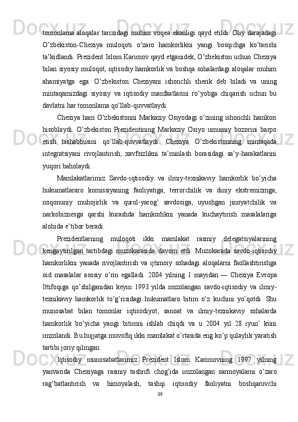 tomonlama  aloqalar   tarixidagi  muhim  voqea  ekanligi  qayd   etildi.  Oliy  darajadagi
O’zbekiston-Chexiya   muloqoti   o’zaro   hamkorlikni   yangi   bosqichga   ko’tarishi
ta’kidlandi. Prezident Islom Karimov qayd etganidek, O’zbekiston uchun Chexiya
bilan siyosiy muloqot, iqtisodiy hamkorlik va boshqa sohalardagi aloqalar muhim
ahamiyatga   ega.   O’zbekiston   Chexiyani   ishonchli   sherik   deb   biladi   va   uning
mintaqamizdagi   siyosiy   va   iqtisodiy   manfaatlarini   ro’yobga   chiqarish   uchun   bu
davlatni har tomonlama qo’llab-quvvatlaydi.
Chexiya ham O’zbekistonni  Markaziy Osiyodagi  o’zining ishonchli  hamkori
hisoblaydi.   O’zbekiston   Prezidentining   Markaziy   Osiyo   umumiy   bozorini   barpo
etish   tashabbusini   qo’llab-quvvatlaydi.   Chexiya   O’zbekistonning   mintaqada
integratsiyani   rivojlantirish,   xavfsizlikni   ta’minlash   borasidagi   sa’y-harakatlarini
yuqori baholaydi.
Mamlakatlarimiz   Savdo-iqtisodiy   va   ilmiy-texnikaviy   hamkorlik   bo’yicha
hukumatlararo   komissiyaning   faoliyatiga,   terrorchilik   va   diniy   ekstremizmga,
noqonuniy   muhojirlik   va   qurol-yarog’   savdosiga,   uyushgan   jinoyatchilik   va
narkobiznesga   qarshi   kurashda   hamkorlikni   yanada   kuchaytirish   masalalariga
alohida e’tibor beradi.
Prezidentlarning   muloqoti   ikki   mamlakat   rasmiy   delegatsiyalarining
kengaytirilgan   tartibdagi   muzokarasida   davom   etdi.   Muzokarada   savdo-iqtisodiy
hamkorlikni   yanada   rivojlantirish   va   ijtimoiy   sohadagi   aloqalarni   faollashtirishga
oid   masalalar   asosiy   o’rin   egalladi.   2004   yilning   1   mayidan   —   Chexiya   Evropa
Ittifoqiga   qo’shilganidan   keyin   1993   yilda   imzolangan   savdo-iqtisodiy   va   ilmiy-
texnikaviy   hamkorlik   to’g’risidagi   hukumatlaro   bitim   o’z   kuchini   yo’qotdi.   Shu
munosabat   bilan   tomonlar   iqtisodiyot,   sanoat   va   ilmiy-texnikaviy   sohalarda
hamkorlik   bo’yicha   yangi   bitimni   ishlab   chiqdi   va   u   2004   yil   28   iyun’   kuni
imzolandi. Bu hujjatga muvofiq ikki mamlakat o’rtasida eng ko’p qulaylik yaratish
tartibi joriy qilingan.
Iqtisodiy   munosabatlarimiz   Prezident   Islom   Karimovning   1997   yilning
yanvarida   Chexiyaga   rasmiy   tashrifi   chog’ida   imzolangan   sarmoyalarni   o’zaro
rag’batlantirish   va   himoyalash,   tashqi   iqtisodiy   faoliyatni   boshqaruvchi
39