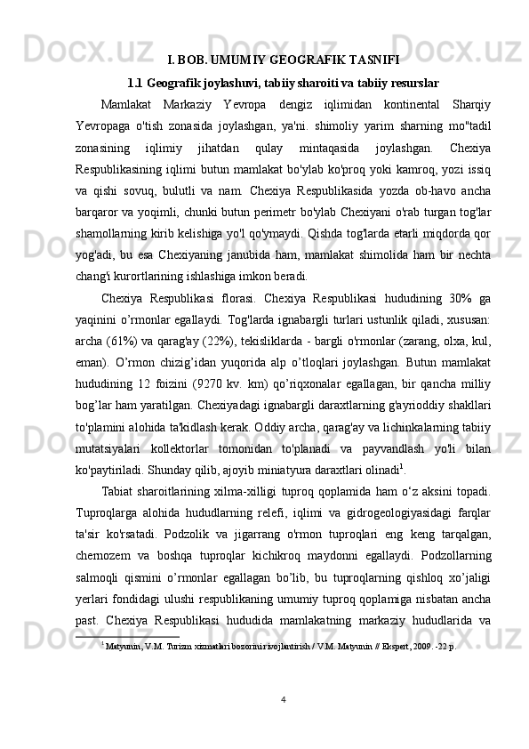 I. BOB. UMUMIY GEOGRAFIK TASNIFI
1.1  Geografik joylashuvi, t abiiy sharoiti va tabiiy resurslar   
Mamlakat   Markaziy   Yevropa   dengiz   iqlimidan   kontinental   Sharqiy
Yevropaga   o'tish   zonasida   joylashgan,   ya'ni.   shimoliy   yarim   sharning   mo''tadil
zonasining   iqlimiy   jihatdan   qulay   mintaqasida   joylashgan.   Chexiya
Respublikasining   iqlimi   butun   mamlakat   bo'ylab   ko'proq   yoki   kamroq,   yozi   issiq
va   qishi   sovuq,   bulutli   va   nam.   Chexiya   Respublikasida   yozda   ob-havo   ancha
barqaror va yoqimli, chunki butun perimetr bo'ylab Chexiyani o'rab turgan tog'lar
shamollarning kirib kelishiga yo'l qo'ymaydi. Qishda tog'larda etarli miqdorda qor
yog'adi,   bu   esa   Chexiyaning   janubida   ham,   mamlakat   shimolida   ham   bir   nechta
chang'i kurortlarining ishlashiga imkon beradi.
Chexiya   Respublikasi   florasi.   Chexiya   Respublikasi   hududining   30%   ga
yaqinini o’rmonlar egallaydi. Tog'larda ignabargli turlari ustunlik qiladi, xususan:
archa (61%) va qarag'ay (22%), tekisliklarda - bargli o'rmonlar (zarang, olxa, kul,
eman).   O’rmon   chizig’idan   yuqorida   alp   o’tloqlari   joylashgan.   Butun   mamlakat
hududining   12   foizini   (9270   kv.   km)   qo’riqxonalar   egallagan,   bir   qancha   milliy
bog’lar ham yaratilgan. Chexiyadagi ignabargli daraxtlarning g'ayrioddiy shakllari
to'plamini alohida ta'kidlash kerak. Oddiy archa, qarag'ay va lichinkalarning tabiiy
mutatsiyalari   kollektorlar   tomonidan   to'planadi   va   payvandlash   yo'li   bilan
ko'paytiriladi. Shunday qilib, ajoyib miniatyura daraxtlari olinadi 1
.
Tabiat   sharoitlarining   xilma-xilligi   tuproq   qoplamida   ham   o‘z   aksini   topadi.
Tuproqlarga   alohida   hududlarning   relefi,   iqlimi   va   gidrogeologiyasidagi   farqlar
ta'sir   ko'rsatadi.   Podzolik   va   jigarrang   o'rmon   tuproqlari   eng   keng   tarqalgan,
chernozem   va   boshqa   tuproqlar   kichikroq   maydonni   egallaydi.   Podzollarning
salmoqli   qismini   o’rmonlar   egallagan   bo’lib,   bu   tuproqlarning   qishloq   xo’jaligi
yerlari  fondidagi ulushi  respublikaning umumiy tuproq qoplamiga nisbatan  ancha
past.   Chexiya   Respublikasi   hududida   mamlakatning   markaziy   hududlarida   va
1
  Matyunin, V.M. Turizm xizmatlari bozorini rivojlantirish / V.M. Matyunin // Ekspert, 2009. -22 p.
4 