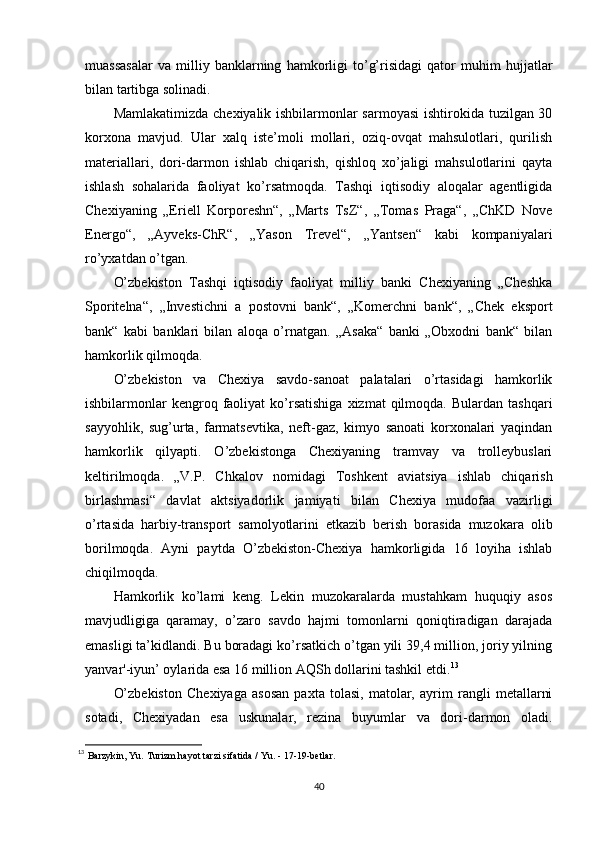 muassasalar   va   milliy   banklarning   hamkorligi   to’g’risidagi   qator   muhim   hujjatlar
bilan tartibga solinadi.
Mamlakatimizda chexiyalik ishbilarmonlar  sarmoyasi  ishtirokida tuzilgan 30
korxona   mavjud.   Ular   xalq   iste’moli   mollari,   oziq-ovqat   mahsulotlari,   qurilish
materiallari,   dori-darmon   ishlab   chiqarish,   qishloq   xo’jaligi   mahsulotlarini   qayta
ishlash   sohalarida   faoliyat   ko’rsatmoqda.   Tashqi   iqtisodiy   aloqalar   agentligida
Chexiyaning   „Eriell   Korporeshn“,   „Marts   TsZ“,   „Tomas   Praga“,   „ChKD   Nove
Energo“,   „Ayveks-ChR“,   „Yason   Trevel“,   „Yantsen“   kabi   kompaniyalari
ro’yxatdan o’tgan.
O’zbekiston   Tashqi   iqtisodiy   faoliyat   milliy   banki   Chexiyaning   „Cheshka
Sporitelna“,   „Investichni   a   postovni   bank“,   „Komerchni   bank“,   „Chek   eksport
bank“   kabi   banklari   bilan   aloqa   o’rnatgan.   „Asaka“   banki   „Obxodni   bank“   bilan
hamkorlik qilmoqda.
O’zbekiston   va   Chexiya   savdo-sanoat   palatalari   o’rtasidagi   hamkorlik
ishbilarmonlar  kengroq  faoliyat   ko’rsatishiga  xizmat  qilmoqda.  Bulardan  tashqari
sayyohlik,   sug’urta,   farmatsevtika,   neft-gaz,   kimyo   sanoati   korxonalari   yaqindan
hamkorlik   qilyapti.   O’zbekistonga   Chexiyaning   tramvay   va   trolleybuslari
keltirilmoqda.   „V.P.   Chkalov   nomidagi   Toshkent   aviatsiya   ishlab   chiqarish
birlashmasi“   davlat   aktsiyadorlik   jamiyati   bilan   Chexiya   mudofaa   vazirligi
o’rtasida   harbiy-transport   samolyotlarini   etkazib   berish   borasida   muzokara   olib
borilmoqda.   Ayni   paytda   O’zbekiston-Chexiya   hamkorligida   16   loyiha   ishlab
chiqilmoqda.
Hamkorlik   ko’lami   keng.   Lekin   muzokaralarda   mustahkam   huquqiy   asos
mavjudligiga   qaramay,   o’zaro   savdo   hajmi   tomonlarni   qoniqtiradigan   darajada
emasligi ta’kidlandi. Bu boradagi ko’rsatkich o’tgan yili 39,4 million, joriy yilning
yanvar'-iyun’ oylarida esa 16 million AQSh dollarini tashkil etdi. 13
O’zbekiston   Chexiyaga   asosan   paxta   tolasi,   matolar,   ayrim   rangli   metallarni
sotadi,   Chexiyadan   esa   uskunalar,   rezina   buyumlar   va   dori-darmon   oladi.
13
  Barzykin, Yu. Turizm hayot tarzi sifatida / Yu. - 17-19-betlar.
40