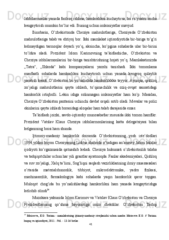 Ishbilarmonlar yanada faolroq ishlasa, hamkorlikni kuchaytirsa, bu ro’yxatni ancha
kengaytirish mumkin bo’lur edi. Buning uchun imkoniyatlar mavjud.
Binobarin,   O’zbekistonda   Chexiya   mahsulotlariga,   Chexiyada   O’zbekiston
mahsulotlariga talab va ehtiyoj bor. Ikki mamlakat iqtisodiyotida bir-biriga to’g’ri
kelmaydigan   tarmoqlar   deyarli   yo’q,   aksincha,   ko’pgina   sohalarda   ular   bir-birini
to’ldira   oladi.   Prezident   Islom   Karimovning   ta’kidlashicha,   O’zbekiston   va
Chexiya ishbilarmonlarini bir-biriga tanishtirishning hojati yo’q. Mamlakatimizda
„Tatra“,   „Shkoda“   kabi   kompaniyalarni   yaxshi   tanishadi.   Ikki   tomonlama
manfaatli   sohalarda   hamkorlikni   kuchaytirish   uchun   yanada   kengroq   qulaylik
yaratish kerak. O’zbekiston bu yo’nalishda hamkorlikkka tayyor. Ayniqsa, qishloq
xo’jaligi   mahsulotlarini   qayta   ishlash,   to’qimachilik   va   oziq-ovqat   sanoatidagi
hamkorlik   istiqbolli.   Lekin   ishga   solinmagan   imkoniyatlar   ham   ko’p.   Masalan,
Chexiya O’zbekiston paxtasini uchinchi davlat orqali sotib oladi. Mevalar va poliz
ekinlarini qayta ishlash borasidagi aloqalar ham talab darajasida emas.
Ta’kidlash joizki, savdo-iqtisodiy munosabatlar xususida ikki tomon hamfikr.
Prezident   Vatslav   Klaus   Chexiya   ishbilarmonlarining   katta   delegatsiyasi   bilan
kelganining boisi ham shunda.
Ijtimoiy-madaniy   hamkorlik   doirasida   O’zbekistonning   yosh   iste’dodlari
1994 yildan buyon Chexiyaning Liditsa shahrida o’tadigan an’anaviy Jahon bolalar
ijodiyoti ko’rgazmasida qatnashib keladi. Chexiya hukumati o’zbekistonlik talaba
va tadqiqotchilar uchun har yili grantlar ajratmoqda. Fanlar akademiyalari, Qishloq
va suv xo’jaligi, Xalq ta’limi, Sog’liqni saqlash vazirliklarining ilmiy muassasalari
o’rtasida   materialshunoslik,   tibbiyot,   mikroelektronika,   yadro   fizikasi,
mashinasozlik,   farmakologiya   kabi   sohalarda   yaqin   hamkorlik   qaror   topgan.
Muloqot   chog’ida   bu   yo’nalishlardagi   hamkorlikni   ham   yanada   kengaytirishga
kelishib olindi 14
.
Muzokara yakunida Islom Karimov va Vatslav Klaus O’zbekiston va Chexiya
Prezidentlarining   qo’shma   bayonotiga   imzo   chekdilar.   O’zbekiston   Tashqi
14
  Moiseeva,   E.G.   Turizm   -   mamlakatning   ijtimoiy-madaniy   rivojlanishi   uchun   manba   Moiseeva   E.G.   //   Turizm:
huquq va iqtisodiyot, 2011. -№1. - 13-16-betlar .
41