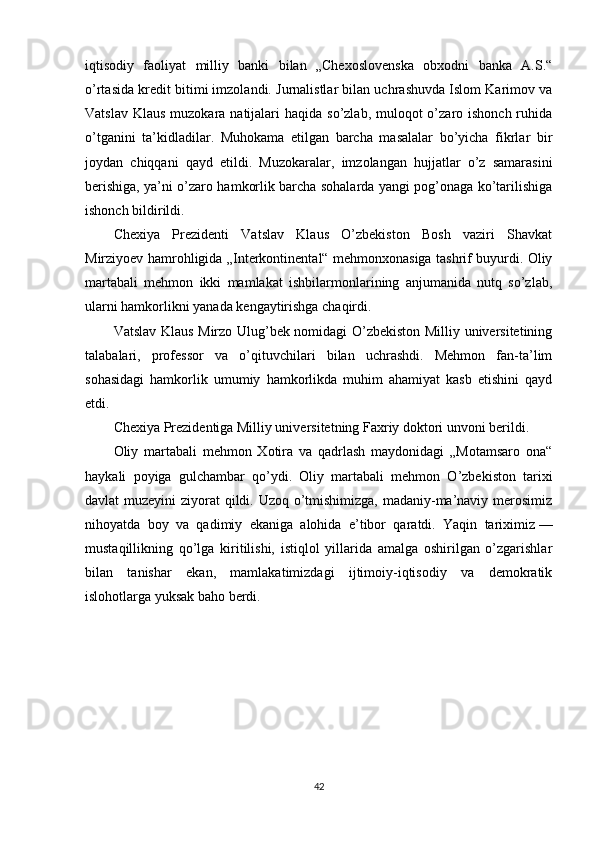 iqtisodiy   faoliyat   milliy   banki   bilan   „Chexoslovenska   obxodni   banka   A.S.“
o’rtasida kredit bitimi imzolandi. Jurnalistlar bilan uchrashuvda Islom Karimov va
Vatslav  Klaus muzokara natijalari  haqida so’zlab, muloqot  o’zaro ishonch ruhida
o’tganini   ta’kidladilar.   Muhokama   etilgan   barcha   masalalar   bo’yicha   fikrlar   bir
joydan   chiqqani   qayd   etildi.   Muzokaralar,   imzolangan   hujjatlar   o’z   samarasini
berishiga, ya’ni o’zaro hamkorlik barcha sohalarda yangi pog’onaga ko’tarilishiga
ishonch bildirildi.
Chexiya   Prezidenti   Vatslav   Klaus   O’zbekiston   Bosh   vaziri   Shavkat
Mirziyoev hamrohligida „Interkontinental“ mehmonxonasiga tashrif buyurdi. Oliy
martabali   mehmon   ikki   mamlakat   ishbilarmonlarining   anjumanida   nutq   so’zlab,
ularni hamkorlikni yanada kengaytirishga chaqirdi.
Vatslav Klaus Mirzo Ulug’bek nomidagi O’zbekiston Milliy universitetining
talabalari,   professor   va   o’qituvchilari   bilan   uchrashdi.   Mehmon   fan-ta’lim
sohasidagi   hamkorlik   umumiy   hamkorlikda   muhim   ahamiyat   kasb   etishini   qayd
etdi.
Chexiya Prezidentiga Milliy universitetning Faxriy doktori unvoni berildi.
Oliy   martabali   mehmon   Xotira   va   qadrlash   maydonidagi   „Motamsaro   ona“
haykali   poyiga   gulchambar   qo’ydi.   Oliy   martabali   mehmon   O’zbekiston   tarixi
davlat muzeyini  ziyorat qildi. Uzoq o’tmishimizga, madaniy-ma’naviy merosimiz
nihoyatda   boy   va   qadimiy   ekaniga   alohida   e’tibor   qaratdi.   Yaqin   tariximiz   —
mustaqillikning   qo’lga   kiritilishi,   istiqlol   yillarida   amalga   oshirilgan   o’zgarishlar
bilan   tanishar   ekan,   mamlakatimizdagi   ijtimoiy-iqtisodiy   va   demokratik
islohotlarga yuksak baho berdi.
42