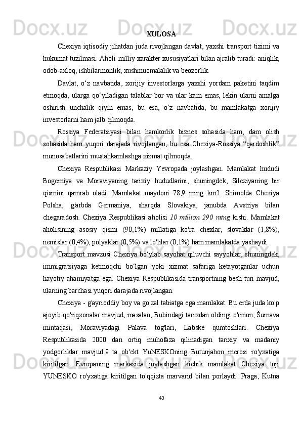 XULOSA
Chexiya iqtisodiy jihatdan juda rivojlangan davlat, yaxshi transport tizimi va
hukumat tuzilmasi. Aholi milliy xarakter xususiyatlari bilan ajralib turadi: aniqlik,
odob-axloq, ishbilarmonlik, xushmuomalalik va beozorlik.
Davlat,   o‘z   navbatida,   xorijiy   investorlarga   yaxshi   yordam   paketini   taqdim
etmoqda,   ularga   qo‘yiladigan   talablar   bor   va   ular   kam   emas,   lekin   ularni   amalga
oshirish   unchalik   qiyin   emas,   bu   esa,   o‘z   navbatida,   bu   mamlakatga   xorijiy
investorlarni ham jalb qilmoqda.
Rossiya   Federatsiyasi   bilan   hamkorlik   biznes   sohasida   ham,   dam   olish
sohasida   ham   yuqori   darajada   rivojlangan,   bu   esa   Chexiya-Rossiya   “qardoshlik”
munosabatlarini mustahkamlashga xizmat qilmoqda.
Chexiya   Respublikasi   Markaziy   Yevropada   joylashgan.   Mamlakat   hududi
Bogemiya   va   Moraviyaning   tarixiy   hududlarini,   shuningdek,   Sileziyaning   bir
qismini   qamrab   oladi.   Mamlakat   maydoni   78,9   ming   km2.   Shimolda   Chexiya
Polsha,   g'arbda   Germaniya,   sharqda   Slovakiya,   janubda   Avstriya   bilan
chegaradosh.   Chexiya   Respublikasi   aholisi   10   million   290   ming   kishi.   Mamlakat
aholisining   asosiy   qismi   (90,1%)   millatiga   ko'ra   chexlar,   slovaklar   (1,8%),
nemislar (0,4%), polyaklar (0,5%) va lo'lilar (0,1%) ham mamlakatda yashaydi.
Transport  mavzusi  Chexiya bo‘ylab sayohat  qiluvchi  sayyohlar, shuningdek,
immigratsiyaga   ketmoqchi   bo‘lgan   yoki   xizmat   safariga   ketayotganlar   uchun
hayotiy   ahamiyatga   ega.   Chexiya   Respublikasida   transportning   besh   turi   mavjud,
ularning barchasi yuqori darajada rivojlangan.
Chexiya - g'ayrioddiy boy va go'zal tabiatga ega mamlakat. Bu erda juda ko'p
ajoyib qo'riqxonalar mavjud, masalan, Bubindagi tarixdan oldingi o'rmon, Šumava
mintaqasi,   Moraviyadagi   Palava   tog'lari,   Labské   qumtoshlari.   Chexiya
Respublikasida   2000   dan   ortiq   muhofaza   qilinadigan   tarixiy   va   madaniy
yodgorliklar   mavjud.9   ta   ob'ekt   YuNESKOning   Butunjahon   merosi   ro'yxatiga
kiritilgan.   Evropaning   markazida   joylashgan   kichik   mamlakat   Chexiya   toji
YUNESKO   ro'yxatiga   kiritilgan   to'qqizta   marvarid   bilan   porlaydi:   Praga,   Kutna
43