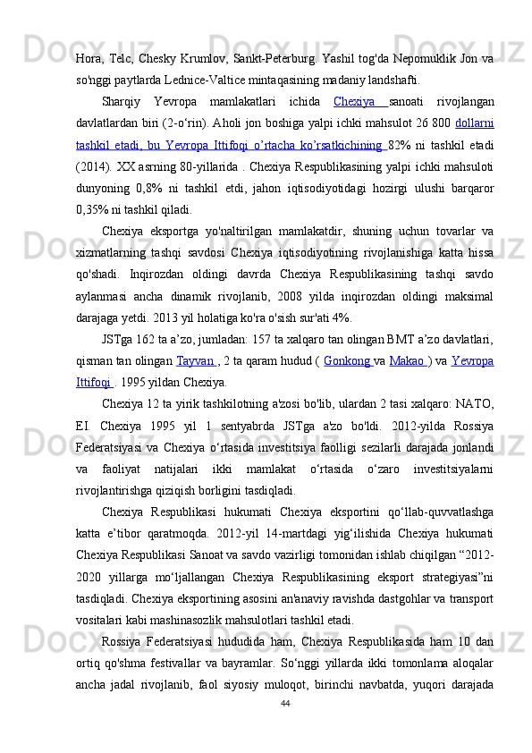 Hora,  Telc, Chesky   Krumlov,  Sankt-Peterburg. Yashil  tog'da  Nepomuklik  Jon  va
so'nggi paytlarda Lednice-Valtice mintaqasining madaniy landshafti.
Sharqiy   Yevropa   mamlakatlari   ichida   Chexiya   sanoati   rivojlangan
davlatlardan biri (2-o‘rin). Aholi jon boshiga yalpi ichki mahsulot 26 800   dollarni
tashkil   etadi,   bu      Yevropa   Ittifoqi   o’rtacha   ko’rsatkichining      82%   ni   tashkil   etadi
(2014). XX asrning 80-yillarida . Chexiya Respublikasining yalpi ichki mahsuloti
dunyoning   0,8%   ni   tashkil   etdi,   jahon   iqtisodiyotidagi   hozirgi   ulushi   barqaror
0,35% ni tashkil qiladi.
Chexiya   eksportga   yo'naltirilgan   mamlakatdir,   shuning   uchun   tovarlar   va
xizmatlarning   tashqi   savdosi   Chexiya   iqtisodiyotining   rivojlanishiga   katta   hissa
qo'shadi.   Inqirozdan   oldingi   davrda   Chexiya   Respublikasining   tashqi   savdo
aylanmasi   ancha   dinamik   rivojlanib,   2008   yilda   inqirozdan   oldingi   maksimal
darajaga yetdi. 2013 yil holatiga ko'ra o'sish sur'ati 4%.
JSTga 162 ta a’zo, jumladan: 157 ta xalqaro tan olingan BMT a’zo davlatlari,
qisman tan olingan  Tayvan  , 2 ta qaram hudud (  Gonkong  va  Makao  ) va  Yevropa
Ittifoqi  . 1995 yildan Chexiya.
Chexiya 12 ta yirik tashkilotning a'zosi bo'lib, ulardan 2 tasi xalqaro: NATO,
EI.   Chexiya   1995   yil   1   sentyabrda   JSTga   a'zo   bo'ldi.   2012-yilda   Rossiya
Federatsiyasi   va   Chexiya   o‘rtasida   investitsiya   faolligi   sezilarli   darajada   jonlandi
va   faoliyat   natijalari   ikki   mamlakat   o‘rtasida   o‘zaro   investitsiyalarni
rivojlantirishga qiziqish borligini tasdiqladi.
Chexiya   Respublikasi   hukumati   Chexiya   eksportini   qo‘llab-quvvatlashga
katta   e’tibor   qaratmoqda.   2012-yil   14-martdagi   yig‘ilishida   Chexiya   hukumati
Chexiya Respublikasi Sanoat va savdo vazirligi tomonidan ishlab chiqilgan “2012-
2020   yillarga   mo‘ljallangan   Chexiya   Respublikasining   eksport   strategiyasi”ni
tasdiqladi. Chexiya eksportining asosini an'anaviy ravishda dastgohlar va transport
vositalari kabi mashinasozlik mahsulotlari tashkil etadi.
Rossiya   Federatsiyasi   hududida   ham,   Chexiya   Respublikasida   ham   10   dan
ortiq   qo'shma   festivallar   va   bayramlar.   So‘nggi   yillarda   ikki   tomonlama   aloqalar
ancha   jadal   rivojlanib,   faol   siyosiy   muloqot,   birinchi   navbatda,   yuqori   darajada
44 