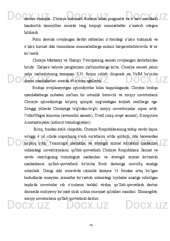 davom   etmoqda.   Chexiya   hukumati   Rossiya   bilan   pragmatik   va   o‘zaro   manfaatli
hamkorlik   tamoyillari   asosida   teng   huquqli   munosabatlar   o‘rnatish   istagini
bildiradi.
Putin   davrida   rivojlangan   davlat   rahbarlari   o’rtasidagi   o’zaro   tushunish   va
o’zaro   hurmat   ikki   tomonlama   munosabatlarga   muhim   barqarorlashtiruvchi   ta’sir
ko’rsatdi.
Chexiya Markaziy va Sharqiy Yevropaning sanoati rivojlangan davlatlaridan
biridir.   Xalqaro   valyuta   jamg'armasi   ma'lumotlariga   ko'ra,   Chexiya   sanoati   jahon
yalpi   mahsulotining   taxminan   0,35   foizini   ishlab   chiqaradi   va   YaIM   bo'yicha
dunyo mamlakatlari orasida 44-o'rinni egallaydi.
Boshqa   rivojlanayotgan   iqtisodiyotlar   bilan   taqqoslaganda,   Chexiya   boshqa
mamlakatlarga   nisbatan   ma'lum   bir   ustunlik   beruvchi   va   xorijiy   investorlarni
Chexiya   iqtisodiyotiga   ko'proq   qiziqish   uyg'otadigan   ko'plab   omillarga   ega.
So'nggi   yillarda   Chexiyaga   to'g'ridan-to'g'ri   xorijiy   investitsiyalar   oqimi   ortdi.
VolksWagen konserni (avtomobil sanoati), Tivall (oziq-ovqat sanoati), Kompyuter
Assotsiatsiyalar (axborot texnologiyalari).
  Biroq, bundan kelib chiqadiki, Chexiya Respublikasining tashqi savdo hajmi
so'nggi   4   yil   ichida   importning   o'sish   sur'atlarini   ortda   qoldirib,   ikki   baravardan
ko'proq   o'sdi.   Texnologik   markazlar   va   strategik   xizmat   ko'rsatish   markazlari
sohasidagi   investitsiyalarni   qo'llab-quvvatlash   Chexiya   Respublikasi   Sanoat   va
savdo   vazirligining   texnologiya   markazlari   va   strategik   xizmat   ko'rsatish
markazlarini   qo'llab-quvvatlash   bo'yicha   Bosh   dasturiga   muvofiq   amalga
oshiriladi.   Oxirgi   ikki   semestrda   ishsizlik   darajasi   14   foizdan   ortiq   bo‘lgan
hududlarda   muayyan   xizmatlar   ko‘rsatish   sohasidagi   loyihalar   amalga   oshirilgan
taqdirda   investorlar   ish   o‘rinlarini   tashkil   etishni   qo‘llab-quvvatlash   dasturi
doirasida moliyaviy ko‘mak olish uchun murojaat qilishlari mumkin. Shuningdek,
xorijiy investorlarni qo'llab-quvvatlash dasturi.
45