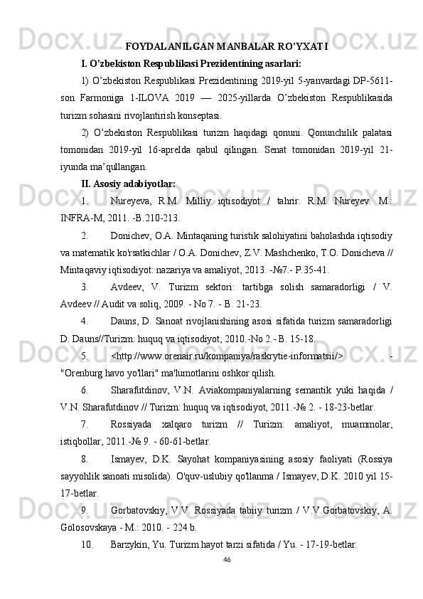 FOYDALANILGAN MANBALAR RO'YXATI
I. O’zbekiston Respublikasi Prezidentining asarlari:
1)  O’zbekiston Respublikasi  Prezidentining 2019-yil  5-yanvardagi DP-5611-
son   Farmoniga   1-ILOVA   2019   —   2025-yillarda   O’zbekiston   Respublikasida
turizm sohasini rivojlantirish konseptasi.
2)   O’zbekiston   Respublikasi   turizm   haqidagi   qonuni.   Qonunchilik   palatasi
tomonidan   2019-yil   16-aprelda   qabul   qilingan.   Senat   tomonidan   2019-yil   21 -
iyunda ma’qullangan.
II. Asosiy adabiyotlar: 
1. Nureyeva,   R.M.   Milliy   iqtisodiyot   /   tahrir.   R.M.   Nureyev.   M.:
INFRA-M, 2011. -B.210-213.
2. Donichev, O.A. Mintaqaning turistik salohiyatini baholashda iqtisodiy
va matematik ko'rsatkichlar / O.A. Donichev, Z.V. Mashchenko, T.O. Donicheva //
Mintaqaviy iqtisodiyot: nazariya va amaliyot, 2013. -№7.- P.35-41.
3. Avdeev,   V.   Turizm   sektori:   tartibga   solish   samaradorligi   /   V.
Avdeev // Audit va soliq, 2009. - No 7. - B. 21-23.
4. Dauns,  D. Sanoat  rivojlanishining asosi  sifatida turizm  samaradorligi
D. Dauns//Turizm: huquq va iqtisodiyot, 2010.-No 2.- B. 15-18.
5. <http://www.orenair.ru/kompaniya/raskrytie-informatsii/>   -
"Orenburg havo yo'llari" ma'lumotlarini oshkor qilish.
6. Sharafutdinov,   V.N.   Aviakompaniyalarning   semantik   yuki   haqida   /
V.N. Sharafutdinov // Turizm: huquq va iqtisodiyot, 2011.-№  2. - 18-23-betlar.
7. Rossiyada   xalqaro   turizm   //   Turizm:   amaliyot,   muammolar,
istiqbollar, 2011.-№  9. - 60-61-betlar.
8. Ismayev,   D.K.   Sayohat   kompaniyasining   asosiy   faoliyati   (Rossiya
sayyohlik sanoati misolida).  O'quv-uslubiy qo'llanma / Ismayev, D.K. 2010 yil 15-
17-betlar.
9. Gorbatovskiy,   V.V.   Rossiyada   tabiiy   turizm   /   V.V.Gorbatovskiy,   A.
Golosovskaya - M.: 2010. - 224 b.
10. Barzykin, Yu. Turizm hayot tarzi sifatida / Yu. - 17-19-betlar.
46 