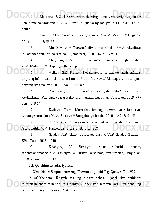 11. Moiseeva, E.G. Turizm - mamlakatning ijtimoiy-madaniy rivojlanishi
uchun manba Moiseeva E. G. // Turizm: huquq va iqtisodiyot, 2011. -№1. - 13-16-
betlar.
12. Vavilin,   M.V.   Turistik   iqtisodiy   zonalar   /   M.V.   Vavilin   //   Legality,
2012. -No 1. - B.53-55.
13. .  Mutalieva, A.A. Turizm faoliyati muammolari / A.A. Mutalieva
// Rossiya qonunlari: tajriba, tahlil, amaliyot, 2010. - № 2. - B.99-102.
14. .  Matyunin,   V.M.   Turizm   xizmatlari   bozorini   rivojlantirish   /
V.M. Matyunin // Ekspert, 2009. -22 p.
15. .  Volkov,   S.K.   Rossiya   Federatsiyasi   turistik   yo'nalish   sifatida:
targ'ib   qilish   muammolari   va   echimlari   /   S.K.   Volkov   //   Mintaqaviy   iqtisodiyot:
nazariya va amaliyot, 2013.-  No 4.-P.57-62.
16. .  Pisarevskiy,   E.L.   "Turistik   rasmiyatchiliklar"   va   turizm
xavfsizligini ta'minlash / Pisarevskiy E.L. Turizm: huquq va iqtisodiyot, 2009. - 4-
son. - B.9-14.
17. .  Suslova,   Yu.A.   Mamlakat   ichidagi   turizm   va   rekreatsiya:
umumiy masalalar / Yu.A. Suslova // Buxgalteriya hisobi, 2010. -№9. -B.51-55.
18. .  Krutik, A.B. Ijtimoiy-madaniy xizmat va turizmda iqtisodiyot /
A.B. Krutik, M.V. Reshetova. -2-nashr, 2010. B. 218.
19. .  Gradov, A.P. Milliy iqtisodiyot: darslik / A.P. Gradov. 2-nashr.-
SPb.: Peter, 2018. - 240 p.
20. .  Savelyev,   V.   Rossiya   turizm   sohasida   qanday
raqobatlashmoqda   /   V.   Savelyev   //   Turizm:   amaliyot,   muammolar,   istiqbollar,
2009. - 6-son. - B.15-17.
III. Qo’shimcha adabiyotlar:
1. O‘zbekiston Respublikasining “Turizm to‘g‘risida” gi Qonuni. T.: 1999.
2.   «O‘zbekiston   Respublikasining   turizm   sohasini   jadal   rivojlantirishni
ta’minlash   chora-tadbirlari   to‘g‘risida»   O‘zbekiston   Respublikasi   Prezidentining
farmoni. 2016 yil 2 dekabr, PF-4861-son.
47 