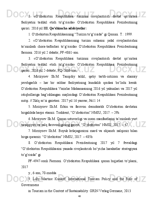 3.   «O‘zbekiston   Respublikasi   turizmni   rivojlantirish   davlat   qo‘mitasi
faoliyatini   tashkil   etish   to‘g‘risida»   O‘zbekiston   Respublikasi   Prezidentining
qarori. 2016 yil  III. Qo’shimcha adabiyotlar:
1. O‘zbekiston Respublikasining “Turizm to‘g‘risida” gi Qonuni. T.: 1999.
2.   «O‘zbekiston   Respublikasining   turizm   sohasini   jadal   rivojlantirishni
ta’minlash   chora-tadbirlari   to‘g‘risida»   O‘zbekiston   Respublikasi   Prezidentining
farmoni. 2016 yil 2 dekabr, PF-4861-son.
3.   «O‘zbekiston   Respublikasi   turizmni   rivojlantirish   davlat   qo‘mitasi
faoliyatini   tashkil   etish   to‘g‘risida»   O‘zbekiston   Respublikasi   Prezidentining
qarori. 2016 yil 2-dekabr, PQ-2666-son.
4.   Mirziyoev   Sh.M.   Tanqidiy   tahlil,   qatiy   tartib-intizom   va   shaxsiy
javobgarlik   –   har   bir   rahbar   faoliyatining   kundalik   qoidasi   bo‘lishi   kerak.
O‘zbekiston   Respublikasi   Vazirlar   Makamasining   2016   yil   yakunlari   va   2017   yil
istiqbollariga   bag‘ishlangan   majlisidagi   O‘zbekiston   Respublikasi   Prezidentining
nutqi. // Xalq so‘zi gazetasi. 2017 yil 16 yanvar, №11 14
5.   Mirziyoev   Sh.M.   Erkin   va   farovon   demokratik   O‘zbekiston   davlatini
birgalikda barpo etamiz. Toshkent, “O‘zbekiston” NMIU, 2017. – 29b.
6. Mirziyoev Sh.M. Qonun ustuvorligi va inson manfaatlarini ta’minlash yurt
taraqqiyoti va xalq farovonligining garovi. “O‘zbekiston” NMIU, 2017. – 47
7.   Mirziyoev   Sh.M.   Buyuk   kelajagimizni   mard   va   olijanob   xalqimiz   bilan
birga quramiz. “O‘zbekiston” NMIU, 2017. – 485b.
8.   O‘zbekiston   Respublikasi   Prezidentining   2017   yil   7   fevraldagi
“O‘zbekiston Respublikasini  yanada rivojlantirish bo‘yicha harakatlar strategiyasi
to‘g‘risida” gi
PF-4947-sonli   Farmoni.   O‘zbekiston   Respublikasi   qonun   hujjatlari   to‘plami,
2017
y., 6-son, 70-modda
9.   Lilly   Martine   Kunkef.   International   Tourism   Policy   and   the   Role   of
Governmens
in Tourism in the Context of Sustainability.  GRIN Verlag Germane, 2013
48 