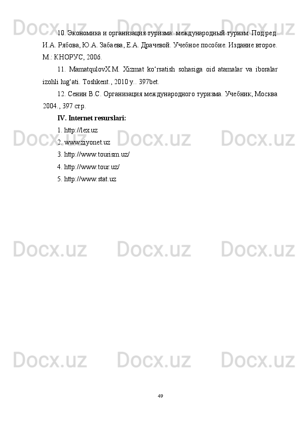 10. Экономика и организация туризма: международный туризм. Под.ред.
И.А. Рябова, Ю.А. Забаева, Е.А. Драчевой. Учебное пособие. Издание второе.
М.: КНОРУС, 2006.
11.   MamatqulovX.M.   Xizmat   ko‘rsatish   sohasiga   oid   atamalar   va   iboralar
izohli lug‘ati. Toshkent ., 2010  y .. 397bet.
12. Сенин В.С. Организация международного туризма. Учебник, Москва
2004., 397 стр.
IV. Internet resurslari:
1. http://lex.uz
2. www.ziyonet.uz
3. http://www.tourism.uz/
4. http://www.tour.uz/
5. http://www.stat.uz
Allbest.ru saytida joylashgan
49 