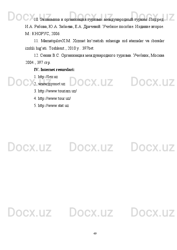 10. Экономика и организация туризма: международный туризм. Под.ред.
И.А. Рябова, Ю.А. Забаева, Е.А. Драчевой. Учебное пособие. Издание второе.
М.: КНОРУС, 2006.
11.   MamatqulovX.M.   Xizmat   ko‘rsatish   sohasiga   oid   atamalar   va   iboralar
izohli lug‘ati. Toshkent ., 2010  y .. 397bet.
12. Сенин В.С. Организация международного туризма. Учебник, Москва
2004., 397 стр.
IV. Internet resurslari:
1. http://lex.uz
2. www.ziyonet.uz
3. http://www.tourism.uz/
4. http://www.tour.uz/
5. http://www.stat.uz
Allbest.ru saytida joylashgan
49
