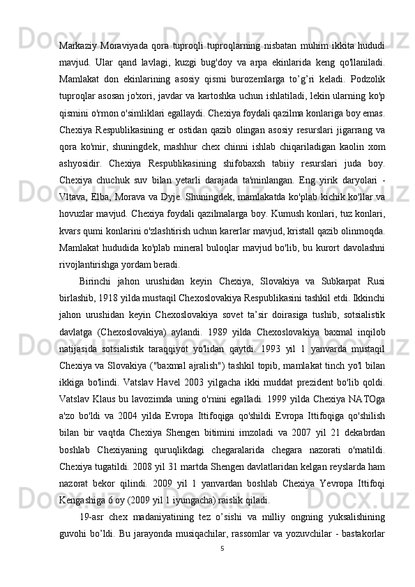 Markaziy   Moraviyada   qora   tuproqli   tuproqlarning   nisbatan   muhim   ikkita   hududi
mavjud.   Ular   qand   lavlagi,   kuzgi   bug'doy   va   arpa   ekinlarida   keng   qo'llaniladi.
Mamlakat   don   ekinlarining   asosiy   qismi   burozemlarga   to’g’ri   keladi.   Podzolik
tuproqlar asosan jo'xori, javdar va kartoshka uchun ishlatiladi, lekin ularning ko'p
qismini o'rmon o'simliklari egallaydi. Chexiya foydali qazilma konlariga boy emas.
Chexiya   Respublikasining   er   ostidan   qazib   olingan   asosiy   resurslari   jigarrang   va
qora   ko'mir,   shuningdek,   mashhur   chex   chinni   ishlab   chiqariladigan   kaolin   xom
ashyosidir.   Chexiya   Respublikasining   shifobaxsh   tabiiy   resurslari   juda   boy.
Chexiya   chuchuk   suv   bilan   yetarli   darajada   ta'minlangan.   Eng   yirik   daryolari   -
Vltava, Elba, Morava va Dyje. Shuningdek, mamlakatda ko'plab kichik ko'llar va
hovuzlar mavjud. Chexiya foydali qazilmalarga boy. Kumush konlari, tuz konlari,
kvars qumi konlarini o'zlashtirish uchun karerlar mavjud, kristall qazib olinmoqda.
Mamlakat  hududida ko'plab mineral buloqlar mavjud bo'lib, bu kurort davolashni
rivojlantirishga yordam beradi.
Birinchi   jahon   urushidan   keyin   Chexiya,   Slovakiya   va   Subkarpat   Rusi
birlashib, 1918 yilda mustaqil Chexoslovakiya Respublikasini tashkil etdi. Ikkinchi
jahon   urushidan   keyin   Chexoslovakiya   sovet   ta’sir   doirasiga   tushib,   sotsialistik
davlatga   (Chexoslovakiya)   aylandi.   1989   yilda   Chexoslovakiya   baxmal   inqilob
natijasida   sotsialistik   taraqqiyot   yo'lidan   qaytdi.   1993   yil   1   yanvarda   mustaqil
Chexiya va Slovakiya ("baxmal  ajralish") tashkil  topib, mamlakat tinch yo'l bilan
ikkiga   bo'lindi.   Vatslav   Havel   2003   yilgacha   ikki   muddat   prezident   bo'lib   qoldi.
Vatslav  Klaus  bu  lavozimda uning  o'rnini  egalladi.  1999 yilda  Chexiya  NATOga
a'zo   bo'ldi   va   2004   yilda   Evropa   Ittifoqiga   qo'shildi   Evropa   Ittifoqiga   qo'shilish
bilan   bir   vaqtda   Chexiya   Shengen   bitimini   imzoladi   va   2007   yil   21   dekabrdan
boshlab   Chexiyaning   quruqlikdagi   chegaralarida   chegara   nazorati   o'rnatildi.
Chexiya tugatildi. 2008 yil 31 martda Shengen davlatlaridan kelgan reyslarda ham
nazorat   bekor   qilindi.   2009   yil   1   yanvardan   boshlab   Chexiya   Yevropa   Ittifoqi
Kengashiga 6 oy (2009 yil 1 iyungacha) raislik qiladi.
19-asr   chex   madaniyatining   tez   o’sishi   va   milliy   ongning   yuksalishining
guvohi bo’ldi. Bu jarayonda musiqachilar, rassomlar  va yozuvchilar - bastakorlar
5