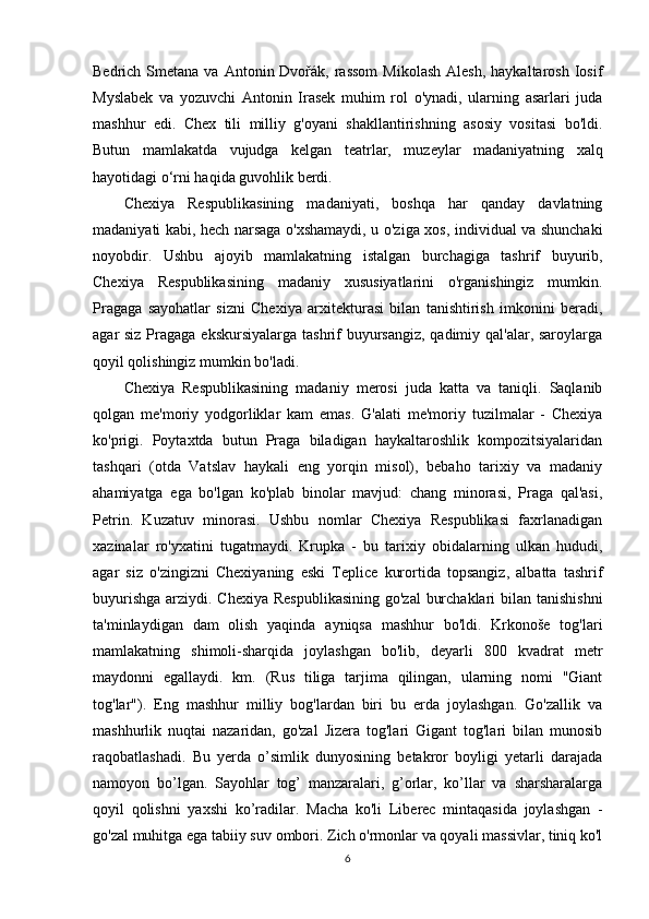Bedrich  Smetana  va  Antonin Dvořák,  rassom   Mikolash  Alesh,  haykaltarosh  Iosif
Myslabek   va   yozuvchi   Antonin   Irasek   muhim   rol   o'ynadi,   ularning   asarlari   juda
mashhur   edi.   Chex   tili   milliy   g'oyani   shakllantirishning   asosiy   vositasi   bo'ldi.
Butun   mamlakatda   vujudga   kelgan   teatrlar,   muzeylar   madaniyatning   xalq
hayotidagi o‘rni haqida guvohlik berdi.
Chexiya   Respublikasining   madaniyati,   boshqa   har   qanday   davlatning
madaniyati kabi, hech narsaga o'xshamaydi, u o'ziga xos, individual va shunchaki
noyobdir.   Ushbu   ajoyib   mamlakatning   istalgan   burchagiga   tashrif   buyurib,
Chexiya   Respublikasining   madaniy   xususiyatlarini   o'rganishingiz   mumkin.
Pragaga   sayohatlar   sizni   Chexiya   arxitekturasi   bilan   tanishtirish   imkonini   beradi,
agar siz Pragaga ekskursiyalarga tashrif buyursangiz, qadimiy qal'alar, saroylarga
qoyil qolishingiz mumkin bo'ladi.
Chexiya   Respublikasining   madaniy   merosi   juda   katta   va   taniqli.   Saqlanib
qolgan   me'moriy   yodgorliklar   kam   emas.   G'alati   me'moriy   tuzilmalar   -   Chexiya
ko'prigi.   Poytaxtda   butun   Praga   biladigan   haykaltaroshlik   kompozitsiyalaridan
tashqari   (otda   Vatslav   haykali   eng   yorqin   misol),   bebaho   tarixiy   va   madaniy
ahamiyatga   ega   bo'lgan   ko'plab   binolar   mavjud:   chang   minorasi,   Praga   qal'asi,
Petrin.   Kuzatuv   minorasi.   Ushbu   nomlar   Chexiya   Respublikasi   faxrlanadigan
xazinalar   ro'yxatini   tugatmaydi.   Krupka   -   bu   tarixiy   obidalarning   ulkan   hududi,
agar   siz   o'zingizni   Chexiyaning   eski   Teplice   kurortida   topsangiz,   albatta   tashrif
buyurishga arziydi. Chexiya Respublikasining  go'zal  burchaklari  bilan tanishishni
ta'minlaydigan   dam   olish   yaqinda   ayniqsa   mashhur   bo'ldi.   Krkonoše   tog'lari
mamlakatning   shimoli-sharqida   joylashgan   bo'lib,   deyarli   800   kvadrat   metr
maydonni   egallaydi.   km.   (Rus   tiliga   tarjima   qilingan,   ularning   nomi   "Giant
tog'lar").   Eng   mashhur   milliy   bog'lardan   biri   bu   erda   joylashgan.   Go'zallik   va
mashhurlik   nuqtai   nazaridan,   go'zal   Jizera   tog'lari   Gigant   tog'lari   bilan   munosib
raqobatlashadi.   Bu   yerda   o’simlik   dunyosining   betakror   boyligi   yetarli   darajada
namoyon   bo’lgan.   Sayohlar   tog’   manzaralari,   g’orlar,   ko’llar   va   sharsharalarga
qoyil   qolishni   yaxshi   ko’radilar.   Macha   ko'li   Liberec   mintaqasida   joylashgan   -
go'zal muhitga ega tabiiy suv ombori. Zich o'rmonlar va qoyali massivlar, tiniq ko'l
6