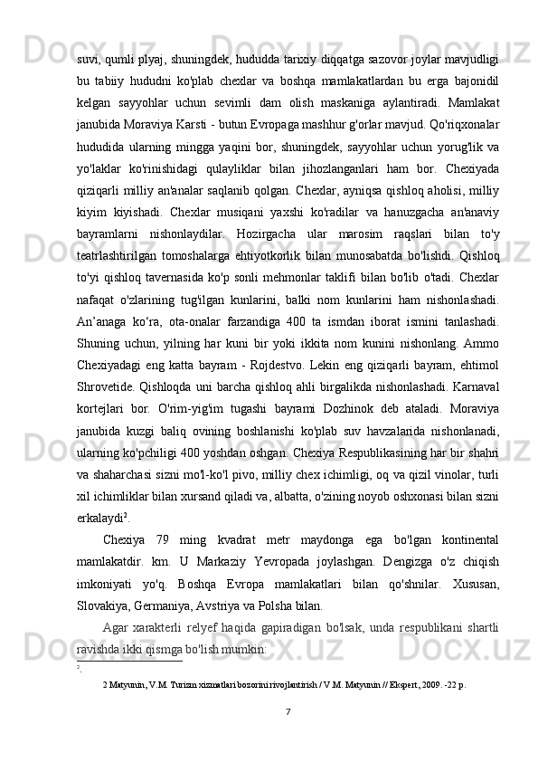 suvi, qumli plyaj, shuningdek, hududda tarixiy diqqatga sazovor joylar mavjudligi
bu   tabiiy   hududni   ko'plab   chexlar   va   boshqa   mamlakatlardan   bu   erga   bajonidil
kelgan   sayyohlar   uchun   sevimli   dam   olish   maskaniga   aylantiradi.   Mamlakat
janubida Moraviya Karsti - butun Evropaga mashhur g'orlar mavjud. Qo'riqxonalar
hududida   ularning   mingga   yaqini   bor,   shuningdek,   sayyohlar   uchun   yorug'lik   va
yo'laklar   ko'rinishidagi   qulayliklar   bilan   jihozlanganlari   ham   bor.   Chexiyada
qiziqarli  milliy an'analar  saqlanib  qolgan. Chexlar, ayniqsa  qishloq aholisi, milliy
kiyim   kiyishadi.   Chexlar   musiqani   yaxshi   ko'radilar   va   hanuzgacha   an'anaviy
bayramlarni   nishonlaydilar.   Hozirgacha   ular   marosim   raqslari   bilan   to'y
teatrlashtirilgan   tomoshalarga   ehtiyotkorlik   bilan   munosabatda   bo'lishdi.   Qishloq
to'yi   qishloq   tavernasida   ko'p   sonli   mehmonlar   taklifi   bilan   bo'lib   o'tadi.   Chexlar
nafaqat   o'zlarining   tug'ilgan   kunlarini,   balki   nom   kunlarini   ham   nishonlashadi.
An’anaga   ko‘ra,   ota-onalar   farzandiga   400   ta   ismdan   iborat   ismini   tanlashadi.
Shuning   uchun,   yilning   har   kuni   bir   yoki   ikkita   nom   kunini   nishonlang.   Ammo
Chexiyadagi   eng   katta   bayram   -   Rojdestvo.   Lekin   eng   qiziqarli   bayram,   ehtimol
Shrovetide.  Qishloqda   uni   barcha  qishloq  ahli  birgalikda  nishonlashadi.  Karnaval
kortejlari   bor.   O'rim-yig'im   tugashi   bayrami   Dozhinok   deb   ataladi.   Moraviya
janubida   kuzgi   baliq   ovining   boshlanishi   ko'plab   suv   havzalarida   nishonlanadi,
ularning ko'pchiligi 400 yoshdan oshgan. Chexiya Respublikasining har bir shahri
va shaharchasi sizni mo'l-ko'l pivo, milliy chex ichimligi, oq va qizil vinolar, turli
xil ichimliklar bilan xursand qiladi va, albatta, o'zining noyob oshxonasi bilan sizni
erkalaydi 2
.
Chexiya   79   ming   kvadrat   metr   maydonga   ega   bo'lgan   kontinental
mamlakatdir.   km.   U   Markaziy   Yevropada   joylashgan.   Dengizga   o'z   chiqish
imkoniyati   yo'q.   Boshqa   Evropa   mamlakatlari   bilan   qo'shnilar.   Xususan,
Slovakiya, Germaniya, Avstriya va Polsha bilan.
Agar   xarakterli   relyef   haqida   gapiradigan   bo'lsak,   unda   respublikani   shartli
ravishda ikki qismga bo'lish mumkin:
2
.
2 Matyunin, V.M. Turizm xizmatlari bozorini rivojlantirish / V.M. Matyunin // Ekspert, 2009. -22 p.
7
