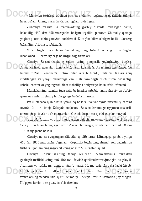  Moraviya   tekisligi.   Alohida   pasttekisliklar   va   tog'larning   qo'shilishi   tufayli
hosil bo'ladi.  Uning sharqida Karpat tog'lari joylashgan.
 Chexiya   massivi.   U   mamlakatning   g'arbiy   qismida   joylashgan   bo'lib,
balandligi   450   dan   600   metrgacha   bo'lgan   tepalikli   platodir.   Shimoliy   qismga
yaqinroq,   asta-sekin   pasayish   boshlanadi.   U   tog'lar   bilan   o'ralgan   bo'lib,   ularning
balandligi o'rtacha hisoblanadi.
Sudet   tog'lari   respublika   hududidagi   eng   baland   va   eng   uzun   tog'lar
hisoblanadi. Ular vodiylarga bo'lingan tog' tizmalari.
Chexiya   Respublikasining   iqlimi   uning   geografik   joylashuviga   bog'liq.
Atlantika   havo   massalari   unga   kuchli   ta'sir   ko'rsatadi.   Aytishimiz   mumkinki,   bu
hudud   mo'tadil   kontinental   iqlimi   bilan   ajralib   turadi,   unda   yil   fasllari   aniq
ifodalangan   va   yorqin   xarakterga   ega.   Hali   ham   tog'li   relefi   ustun   bo'lganligi
sababli harorat va yog'ingarchilikka mahalliy sirkulyatsiya katta ta'sir ko'rsatadi.
Mamlakatning uzunligi juda katta bo'lganligi sababli, uning sharqiy va g'arbiy
qismlari sezilarli iqlimiy farqlarga ega bo'lishi mumkin.
Bu mintaqada qish odatda yumshoq bo'ladi. Yanvar oyida mavsumiy harorat
odatda   -2   ...   -4   daraja   Selsiyda   saqlanadi.   Ba'zida   harorat   pasayganda   sezilarli,
ammo qisqa davrlar bo'lishi mumkin. G'arbda ko'pincha qishki erishlar mavjud.
Yoz odatda nam va issiq. Iyul oyining o'rtacha mavsumiy harorati +19 daraja
Selsiy.   Shu   bilan   birga,   agar   siz   tog'larga   chiqsangiz,   yozda   ham   harorat   +8   dan
+13 darajagacha bo'ladi.
Chexiya notekis yog'ingarchilik bilan ajralib turadi. Mintaqaga qarab, u yiliga
450 dan 2000 mm gacha o'zgaradi. Ko'pincha tog'larning shamol  yon bag'irlariga
tushadi. Qor jami yog'ingarchilikning atigi 20% ni tashkil qiladi.
Chexiya   Respublikasining   tabiiy   resurslari :   Mamlakatning   murakkab
geologik tuzilishi uning hududida turli foydali qazilmalar mavjudligini belgilaydi.
Jigarrang   va   toshko'mir   ayniqsa   ajralib   turadi.   Ko'mir   zahiralari   dastlabki   hisob-
kitoblarga   ko'ra   13   milliard   tonnani   tashkil   etadi.   Shu   bilan   birga,   barcha
zaxiralarning   uchdan   ikki   qismi   Shimoliy   Chexiya   ko'mir   havzasida   joylashgan.
Ko'pgina konlar ochiq usulda o'zlashtiriladi.
8
