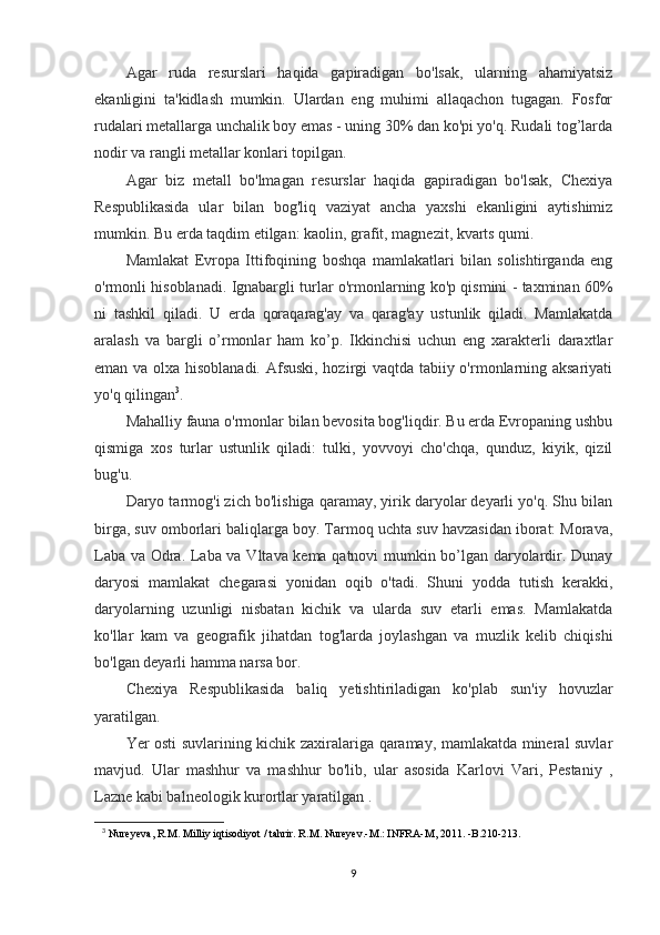 Agar   ruda   resurslari   haqida   gapiradigan   bo'lsak,   ularning   ahamiyatsiz
ekanligini   ta'kidlash   mumkin.   Ulardan   eng   muhimi   allaqachon   tugagan.   Fosfor
rudalari metallarga unchalik boy emas - uning 30% dan ko'pi yo'q. Rudali tog’larda
nodir va rangli metallar konlari topilgan.
Agar   biz   metall   bo'lmagan   resurslar   haqida   gapiradigan   bo'lsak,   Chexiya
Respublikasida   ular   bilan   bog'liq   vaziyat   ancha   yaxshi   ekanligini   aytishimiz
mumkin. Bu erda taqdim etilgan: kaolin, grafit, magnezit, kvarts qumi.
Mamlakat   Evropa   Ittifoqining   boshqa   mamlakatlari   bilan   solishtirganda   eng
o'rmonli hisoblanadi. Ignabargli turlar o'rmonlarning ko'p qismini - taxminan 60%
ni   tashkil   qiladi.   U   erda   qoraqarag'ay   va   qarag'ay   ustunlik   qiladi.   Mamlakatda
aralash   va   bargli   o’rmonlar   ham   ko’p.   Ikkinchisi   uchun   eng   xarakterli   daraxtlar
eman va olxa hisoblanadi. Afsuski, hozirgi vaqtda tabiiy o'rmonlarning aksariyati
yo'q qilingan 3
.
Mahalliy fauna o'rmonlar bilan bevosita bog'liqdir. Bu erda Evropaning ushbu
qismiga   xos   turlar   ustunlik   qiladi:   tulki,   yovvoyi   cho'chqa,   qunduz,   kiyik,   qizil
bug'u.
Daryo tarmog'i zich bo'lishiga qaramay, yirik daryolar deyarli yo'q. Shu bilan
birga, suv omborlari baliqlarga boy. Tarmoq uchta suv havzasidan iborat: Morava,
Laba va Odra. Laba va Vltava kema qatnovi mumkin bo’lgan daryolardir. Dunay
daryosi   mamlakat   chegarasi   yonidan   oqib   o'tadi.   Shuni   yodda   tutish   kerakki,
daryolarning   uzunligi   nisbatan   kichik   va   ularda   suv   etarli   emas.   Mamlakatda
ko'llar   kam   va   geografik   jihatdan   tog'larda   joylashgan   va   muzlik   kelib   chiqishi
bo'lgan deyarli hamma narsa bor.
Chexiya   Respublikasida   baliq   yetishtiriladigan   ko'plab   sun'iy   hovuzlar
yaratilgan.
Yer osti suvlarining kichik zaxiralariga qaramay, mamlakatda mineral suvlar
mavjud.   Ular   mashhur   va   mashhur   bo'lib,   ular   asosida   Karlovi   Vari,   Pestaniy   ,
Lazne kabi balneologik kurortlar yaratilgan .
3
  Nureyeva, R.M. Milliy iqtisodiyot / tahrir. R.M. Nureyev.-M.: INFRA-M, 2011. -B.210-213.
9