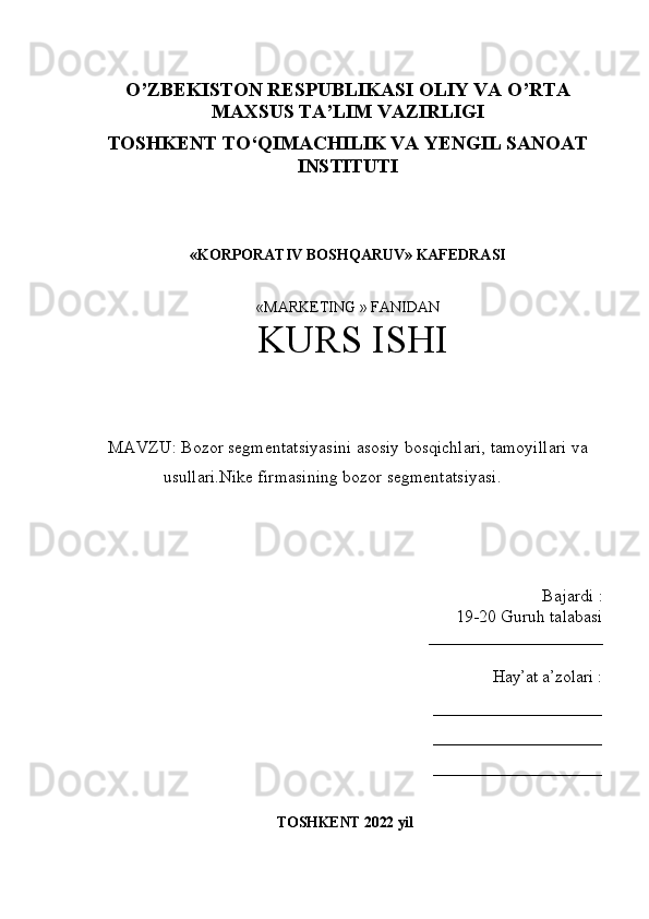 O’ZBEKISTON RESPUBLIKASI OLIY VA O’RTA
MAXSUS TA’LIM VAZIRLIGI
TOSHKENT T О ‘QIMACHILIK VA YENGIL SANOAT
INSTITUTI
«KORPORATIV BOSHQARUV» KAFEDRASI
«MARKETING » FANIDAN 
 KURS ISHI  
MAVZU :  Bozor segmentatsiyasini asosiy bosqichlari, tamoyillari va
usullari.Nike firmasining bozor segmentatsiyasi.
Bajardi  :
19-20  Guruh talabasi 
____________________
Hay’at a’zolari  :
____________________
____________________
____________________
TOSHKENT  2022  yil