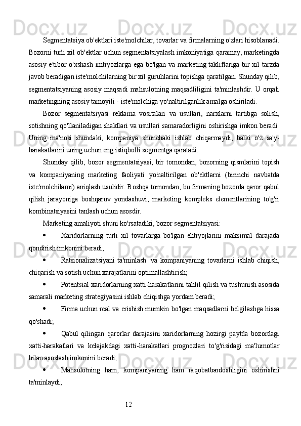 12Segmentatsiya ob'ektlari iste'molchilar, tovarlar va firmalarning o'zlari hisoblanadi.
Bozorni turli xil ob'ektlar uchun segmentatsiyalash imkoniyatiga qaramay, marketingda
asosiy e'tibor o'xshash imtiyozlarga ega bo'lgan va marketing takliflariga bir xil tarzda
javob beradigan iste'molchilarning bir xil guruhlarini topishga qaratilgan. Shunday qilib,
segmentatsiyaning  asosiy  maqsadi   mahsulotning  maqsadliligini  ta'minlashdir.   U  orqali
marketingning asosiy tamoyili - iste'molchiga yo'naltirilganlik amalga oshiriladi.
Bozor   segmentatsiyasi   reklama   vositalari   va   usullari,   narxlarni   tartibga   solish,
sotishning qo'llaniladigan shakllari va usullari samaradorligini oshirishga imkon beradi.
Uning   ma'nosi   shundaki,   kompaniya   shunchaki   ishlab   chiqarmaydi,   balki   o'z   sa'y-
harakatlarini uning uchun eng istiqbolli segmentga qaratadi.
Shunday   qilib,   bozor   segmentatsiyasi,   bir   tomondan,   bozorning   qismlarini   topish
va   kompaniyaning   marketing   faoliyati   yo'naltirilgan   ob'ektlarni   (birinchi   navbatda
iste'molchilarni) aniqlash usulidir. Boshqa tomondan, bu firmaning bozorda qaror qabul
qilish   jarayoniga   boshqaruv   yondashuvi,   marketing   kompleks   elementlarining   to'g'ri
kombinatsiyasini tanlash uchun asosdir.
Marketing amaliyoti shuni ko'rsatadiki, bozor segmentatsiyasi:
 Xaridorlarning   turli   xil   tovarlarga   bo'lgan   ehtiyojlarini   maksimal   darajada
qondirish imkonini beradi;
 Ratsionalizatsiyani   ta'minlash.   va   kompaniyaning   tovarlarni   ishlab   chiqish,
chiqarish va sotish uchun xarajatlarini optimallashtirish;
 Potentsial xaridorlarning xatti-harakatlarini tahlil qilish va tushunish asosida
samarali marketing strategiyasini ishlab chiqishga yordam beradi;
 Firma uchun real va erishish mumkin bo'lgan maqsadlarni belgilashga hissa
qo'shadi;
 Qabul   qilingan   qarorlar   darajasini   xaridorlarning   hozirgi   paytda   bozordagi
xatti-harakatlari   va   kelajakdagi   xatti-harakatlari   prognozlari   to'g'risidagi   ma'lumotlar
bilan asoslash imkonini beradi;
 Mahsulotning   ham,   kompaniyaning   ham   raqobatbardoshligini   oshirishni
ta'minlaydi; 