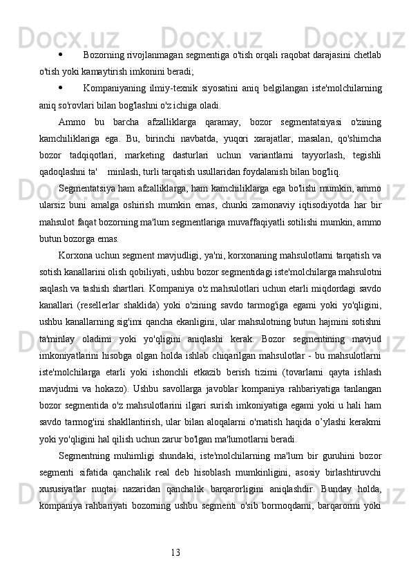 13 Bozorning rivojlanmagan segmentiga o'tish orqali raqobat darajasini chetlab
o'tish yoki kamaytirish imkonini beradi;
 Kompaniyaning   ilmiy-texnik   siyosatini   aniq   belgilangan   iste'molchilarning
aniq so'rovlari bilan bog'lashni o'z ichiga oladi.
Ammo   bu   barcha   afzalliklarga   qaramay,   bozor   segmentatsiyasi   o'zining
kamchiliklariga   ega.   Bu,   birinchi   navbatda,   yuqori   xarajatlar,   masalan,   qo'shimcha
bozor   tadqiqotlari,   marketing   dasturlari   uchun   variantlarni   tayyorlash,   tegishli
qadoqlashni ta' minlash, turli tarqatish usullaridan foydalanish bilan bog'liq.
Segmentatsiya ham afzalliklarga, ham kamchiliklarga ega bo'lishi mumkin, ammo
ularsiz   buni   amalga   oshirish   mumkin   emas,   chunki   zamonaviy   iqtisodiyotda   har   bir
mahsulot faqat bozorning ma'lum segmentlariga muvaffaqiyatli sotilishi mumkin, ammo
butun bozorga emas.
Korxona uchun segment mavjudligi, ya'ni, korxonaning mahsulotlarni tarqatish va
sotish kanallarini olish qobiliyati, ushbu bozor segmentidagi iste'molchilarga mahsulotni
saqlash va tashish shartlari. Kompaniya o'z mahsulotlari uchun etarli miqdordagi savdo
kanallari   (resellerlar   shaklida)   yoki   o'zining   savdo   tarmog'iga   egami   yoki   yo'qligini,
ushbu kanallarning sig'imi qancha ekanligini, ular mahsulotning butun hajmini sotishni
ta'minlay   oladimi   yoki   yo'qligini   aniqlashi   kerak.   Bozor   segmentining   mavjud
imkoniyatlarini   hisobga   olgan  holda   ishlab   chiqarilgan  mahsulotlar   -   bu  mahsulotlarni
iste'molchilarga   etarli   yoki   ishonchli   etkazib   berish   tizimi   (tovarlarni   qayta   ishlash
mavjudmi   va   hokazo).   Ushbu   savollarga   javoblar   kompaniya   rahbariyatiga   tanlangan
bozor   segmentida   o'z   mahsulotlarini   ilgari   surish   imkoniyatiga   egami   yoki   u   hali   ham
savdo   tarmog'ini   shakllantirish,   ular   bilan   aloqalarni   o'rnatish   haqida   o’ylashi   kerakmi
yoki yo'qligini hal qilish uchun zarur bo'lgan ma'lumotlarni beradi.
Segmentning   muhimligi   shundaki,   iste'molchilarning   ma'lum   bir   guruhini   bozor
segmenti   sifatida   qanchalik   real   deb   hisoblash   mumkinligini,   asosiy   birlashtiruvchi
xususiyatlar   nuqtai   nazaridan   qanchalik   barqarorligini   aniqlashdir.   Bunday   holda,
kompaniya   rahbariyati   bozorning   ushbu   segmenti   o'sib   bormoqdami,   barqarormi   yoki 