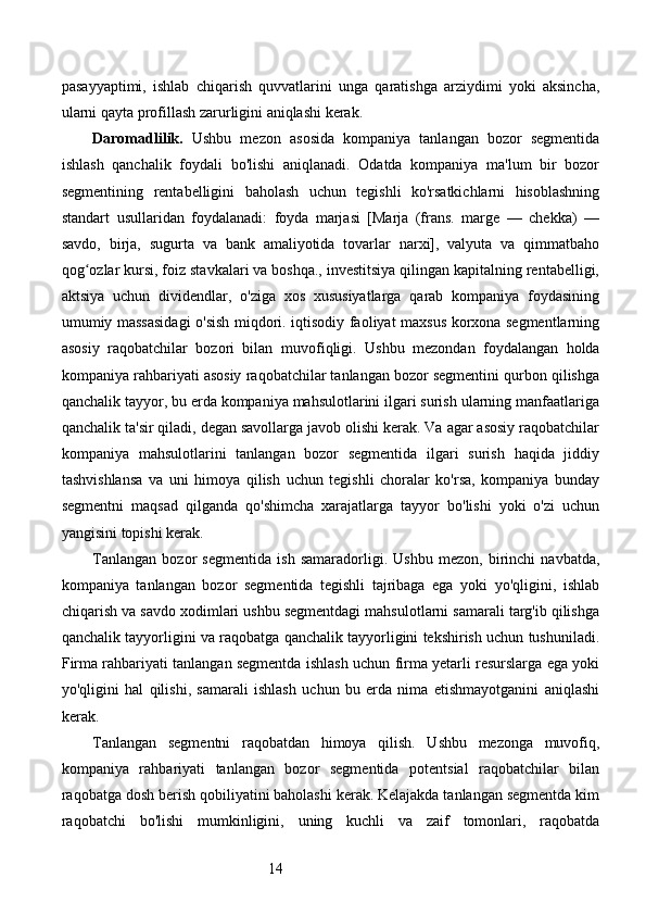 14pasayyaptimi,   ishlab   chiqarish   quvvatlarini   unga   qaratishga   arziydimi   yoki   aksincha,
ularni qayta profillash zarurligini aniqlashi kerak.
Daromadlilik.   Ushbu   mezon   asosida   kompaniya   tanlangan   bozor   segmentida
ishlash   qanchalik   foydali   bo'lishi   aniqlanadi.   Odatda   kompaniya   ma'lum   bir   bozor
segmentining   rentabelligini   baholash   uchun   tegishli   ko'rsatkichlarni   hisoblashning
standart   usullaridan   foydalanadi:   foyda   marjasi   [Marja   (frans.   marge   —   chekka)   —
savdo,   birja,   sugurta   va   bank   amaliyotida   tovarlar   narxi],   valyuta   va   qimmatbaho
qog ozlar kursi, foiz stavkalari va boshqa., investitsiya qilingan kapitalning rentabelligi,ʻ
aktsiya   uchun   dividendlar,   o'ziga   xos   xususiyatlarga   qarab   kompaniya   foydasining
umumiy massasidagi  o'sish miqdori. iqtisodiy faoliyat maxsus korxona segmentlarning
asosiy   raqobatchilar   bozori   bilan   muvofiqligi.   Ushbu   mezondan   foydalangan   holda
kompaniya rahbariyati asosiy raqobatchilar tanlangan bozor segmentini qurbon qilishga
qanchalik tayyor, bu erda kompaniya mahsulotlarini ilgari surish ularning manfaatlariga
qanchalik ta'sir qiladi, degan savollarga javob olishi kerak. Va agar asosiy raqobatchilar
kompaniya   mahsulotlarini   tanlangan   bozor   segmentida   ilgari   surish   haqida   jiddiy
tashvishlansa   va   uni   himoya   qilish   uchun   tegishli   choralar   ko'rsa,   kompaniya   bunday
segmentni   maqsad   qilganda   qo'shimcha   xarajatlarga   tayyor   bo'lishi   yoki   o'zi   uchun
yangisini topishi kerak. 
Tanlangan   bozor   segmentida   ish   samaradorligi.   Ushbu   mezon,   birinchi   navbatda,
kompaniya   tanlangan   bozor   segmentida   tegishli   tajribaga   ega   yoki   yo'qligini,   ishlab
chiqarish va savdo xodimlari ushbu segmentdagi mahsulotlarni samarali targ'ib qilishga
qanchalik tayyorligini va raqobatga qanchalik tayyorligini tekshirish uchun tushuniladi.
Firma rahbariyati tanlangan segmentda ishlash uchun firma yetarli resurslarga ega yoki
yo'qligini   hal   qilishi,   samarali   ishlash   uchun   bu   erda   nima   etishmayotganini   aniqlashi
kerak.
Tanlangan   segmentni   raqobatdan   himoya   qilish.   Ushbu   mezonga   muvofiq,
kompaniya   rahbariyati   tanlangan   bozor   segmentida   potentsial   raqobatchilar   bilan
raqobatga dosh berish qobiliyatini baholashi kerak. Kelajakda tanlangan segmentda kim
raqobatchi   bo'lishi   mumkinligini,   uning   kuchli   va   zaif   tomonlari,   raqobatda 