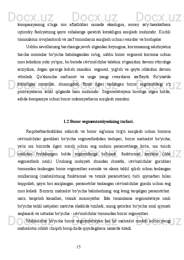 15kompaniyaning   o'ziga   xos   afzalliklari   nimada   ekanligini,   asosiy   sa'y-harakatlarni
iqtisodiy   faoliyatning   qaysi   sohalariga   qaratish   kerakligini   aniqlash   muhimdir.   Kuchli
tomonlarini rivojlantirish va zaif tomonlarini aniqlash uchun resurslar va boshqalar.
Ushbu savollarning barchasiga javob olgandan keyingina, korxonaning salohiyatini
barcha   mezonlar   bo'yicha   baholagandan   so'ng,   ushbu   bozor   segmenti   korxona   uchun
mos keladimi yoki yo'qmi, bu borada iste'molchilar talabini o'rganishni davom ettirishga
arziydimi,   degan   qarorga   kelish   mumkin.   segment,   yig'ish   va   qayta   ishlashni   davom
ettiriladi.   Qo'shimcha   ma'lumot   va   unga   yangi   resurslarni   sarflaydi.   Ro'yxatda
keltirilgan   mezonlar,   shuningdek,   firma   ilgari   tanlangan   bozor   segmentidagi   o'z
pozitsiyalarini   tahlil   qilganda   ham   muhimdir.   Segmentatsiyani   hisobga   olgan   holda,
aslida kompaniya uchun bozor imkoniyatlarini aniqlash mumkin.
1.2 Bozor segmentatsiyasining turlari.
Raqobatbardoshlikni   oshirish   va   bozor   sig'imini   to'g'ri   aniqlash   uchun   bozorni
iste'molchilar   guruhlari   bo'yicha   segmentlashdan   tashqari,   bozor   mahsulot   bo'yicha,
ya'ni   uni   bozorda   ilgari   surish   uchun   eng   muhim   parametrlarga   ko'ra,   uni   tuzish
usulidan   foydalangan   holda   segmentlarga   bo'linadi.   funktsional   xaritalar   (ikki
segmentlash   usuli).   Usulning   mohiyati   shundan   iboratki,   iste'molchilar   guruhlari
tomonidan tanlangan bozor segmentlari  asosida  va ularni  tahlil  qilish uchun tanlangan
omillarning   (mahsulotning   funktsional   va   texnik   parametrlari)   turli   qiymatlari   bilan
taqqoslab, qaysi biri aniqlangan. parametrlar tanlangan iste'molchilar guruhi uchun eng
mos  keladi.  Bozorni  mahsulot   bo'yicha  baholashning  eng  keng  tarqalgan  parametrlari:
narx,   tarqatish   kanallari,   texnik   xususiyatlar.   Ikki   tomonlama   segmentatsiya   usuli
bo'yicha tahlil natijalari matritsa shaklida tuziladi, uning qatorlari bo'yicha omil qiymati
saqlanadi va ustunlar bo'yicha - iste'molchilar tomonidan bozor segmentlari.
Mahsulotlar  bo'yicha bozor segmentatsiyasi  har  bir  mahsulot  modeli uchun yangi
mahsulotni ishlab chiqish bosqichida quyidagilarni nazarda tutadi: 