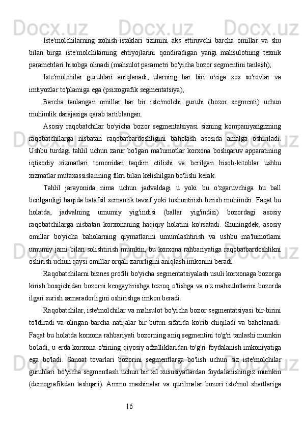 16Iste'molchilarning   xohish-istaklari   tizimini   aks   ettiruvchi   barcha   omillar   va   shu
bilan   birga   iste'molchilarning   ehtiyojlarini   qondiradigan   yangi   mahsulotning   texnik
parametrlari hisobga olinadi (mahsulot parametri bo'yicha bozor segmentini tanlash);
Iste'molchilar   guruhlari   aniqlanadi,   ularning   har   biri   o'ziga   xos   so'rovlar   va
imtiyozlar to'plamiga ega (psixografik segmentatsiya);
Barcha   tanlangan   omillar   har   bir   iste'molchi   guruhi   (bozor   segmenti)   uchun
muhimlik darajasiga qarab tartiblangan.
Asosiy   raqobatchilar   bo'yicha   bozor   segmentatsiyasi   sizning   kompaniyangizning
raqobatchilarga   nisbatan   raqobatbardoshligini   baholash   asosida   amalga   oshiriladi.
Ushbu   turdagi   tahlil   uchun   zarur   bo'lgan   ma'lumotlar   korxona   boshqaruv   apparatining
iqtisodiy   xizmatlari   tomonidan   taqdim   etilishi   va   berilgan   hisob-kitoblar   ushbu
xizmatlar mutaxassislarining fikri bilan kelishilgan bo'lishi kerak.
Tahlil   jarayonida   nima   uchun   jadvaldagi   u   yoki   bu   o'zgaruvchiga   bu   ball
berilganligi haqida batafsil semantik tavsif yoki tushuntirish berish muhimdir. Faqat bu
holatda,   jadvalning   umumiy   yig'indisi   (ballar   yig'indisi)   bozordagi   asosiy
raqobatchilarga   nisbatan   korxonaning   haqiqiy   holatini   ko'rsatadi.   Shuningdek,   asosiy
omillar   bo'yicha   baholarning   qiymatlarini   umumlashtirish   va   ushbu   ma'lumotlarni
umumiy jami bilan solishtirish mumkin, bu korxona rahbariyatiga raqobatbardoshlikni
oshirish uchun qaysi omillar orqali zarurligini aniqlash imkonini beradi.
Raqobatchilarni biznes profili bo'yicha segmentatsiyalash usuli korxonaga bozorga
kirish bosqichidan bozorni kengaytirishga tezroq o'tishga va o'z mahsulotlarini bozorda
ilgari surish samaradorligini oshirishga imkon beradi.
Raqobatchilar, iste'molchilar va mahsulot bo'yicha bozor segmentatsiyasi bir-birini
to'ldiradi   va   olingan   barcha   natijalar   bir   butun   sifatida   ko'rib   chiqiladi   va   baholanadi.
Faqat bu holatda korxona rahbariyati bozorning aniq segmentini to'g'ri tanlashi mumkin
bo'ladi, u erda korxona o'zining qiyosiy afzalliklaridan to'g'ri foydalanish imkoniyatiga
ega   bo'ladi.   Sanoat   tovarlari   bozorini   segmentlarga   bo'lish   uchun   siz   iste'molchilar
guruhlari bo'yicha segmentlash uchun bir xil xususiyatlardan foydalanishingiz mumkin
(demografikdan   tashqari).   Ammo   mashinalar   va   qurilmalar   bozori   iste'mol   shartlariga 