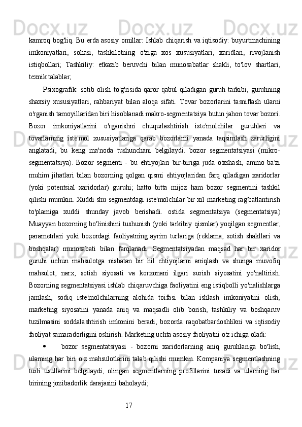 17kamroq bog'liq. Bu erda asosiy omillar: Ishlab chiqarish va iqtisodiy: buyurtmachining
imkoniyatlari,   sohasi,   tashkilotning   o'ziga   xos   xususiyatlari,   xaridlari,   rivojlanish
istiqbollari;   Tashkiliy:   etkazib   beruvchi   bilan   munosabatlar   shakli,   to'lov   shartlari,
texnik talablar; 
Psixografik:   sotib   olish   to'g'risida   qaror   qabul   qiladigan   guruh   tarkibi,   guruhning
shaxsiy   xususiyatlari,   rahbariyat   bilan   aloqa   sifati.   Tovar   bozorlarini   tasniflash   ularni
o'rganish tamoyillaridan biri hisoblanadi makro-segmentatsiya butun jahon tovar bozori.
Bozor   imkoniyatlarini   o'rganishni   chuqurlashtirish   iste'molchilar   guruhlari   va
tovarlarning   iste'mol   xususiyatlariga   qarab   bozorlarni   yanada   taqsimlash   zarurligini
anglatadi,   bu   keng   ma'noda   tushunchani   belgilaydi.   bozor   segmentatsiyasi   (mikro-
segmentatsiya).   Bozor   segmenti   -   bu   ehtiyojlari   bir-biriga   juda   o'xshash,   ammo   ba'zi
muhim   jihatlari   bilan   bozorning   qolgan   qismi   ehtiyojlaridan   farq   qiladigan   xaridorlar
(yoki   potentsial   xaridorlar)   guruhi;   hatto   bitta   mijoz   ham   bozor   segmentini   tashkil
qilishi mumkin. Xuddi shu segmentdagi iste'molchilar bir xil marketing rag'batlantirish
to'plamiga   xuddi   shunday   javob   berishadi.   ostida   segmentatsiya   (segmentatsiya)
Muayyan bozorning bo'linishini tushunish (yoki tarkibiy qismlar) yoqilgan segmentlar,
parametrlari   yoki   bozordagi   faoliyatning   ayrim   turlariga   (reklama,   sotish   shakllari   va
boshqalar)   munosabati   bilan   farqlanadi.   Segmentatsiyadan   maqsad   har   bir   xaridor
guruhi   uchun   mahsulotga   nisbatan   bir   hil   ehtiyojlarni   aniqlash   va   shunga   muvofiq
mahsulot,   narx,   sotish   siyosati   va   korxonani   ilgari   surish   siyosatini   yo'naltirish.
Bozorning segmentatsiyasi ishlab chiqaruvchiga faoliyatini eng istiqbolli yo'nalishlarga
jamlash,   sodiq   iste'molchilarning   alohida   toifasi   bilan   ishlash   imkoniyatini   olish,
marketing   siyosatini   yanada   aniq   va   maqsadli   olib   borish,   tashkiliy   va   boshqaruv
tuzilmasini   soddalashtirish   imkonini   beradi,   bozorda   raqobatbardoshlikni   va   iqtisodiy
faoliyat samaradorligini oshirish. Marketing uchta asosiy faoliyatni o'z ichiga oladi: 
 bozor   segmentatsiyasi   -   bozorni   xaridorlarning   aniq   guruhlariga   bo'lish,
ularning har biri o'z mahsulotlarini talab qilishi  mumkin. Kompaniya segmentlashning
turli   usullarini   belgilaydi,   olingan   segmentlarning   profillarini   tuzadi   va   ularning   har
birining jozibadorlik darajasini baholaydi;  