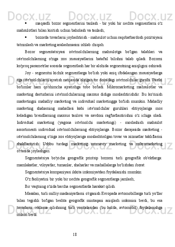 18 maqsadli  bozor segmentlarini  tanlash - bir yoki bir nechta segmentlarni  o'z
mahsulotlari bilan kiritish uchun baholash va tanlash; 
 bozorda tovarlarni joylashtirish - mahsulot uchun raqobatbardosh pozitsiyani
ta'minlash va marketing aralashmasini ishlab chiqish. 
Bozor   segmentatsiyasi   iste'molchilarning   mahsulotga   bo'lgan   talablari   va
iste'molchilarning   o'ziga   xos   xususiyatlarini   batafsil   bilishni   talab   qiladi.   Bozorni
ko'proq parametrlar asosida segmentlash har bir alohida segmentning aniqligini oshiradi
Joy - segmentni  kichik segmentlarga bo'lish  yoki  aniq ifodalangan xususiyatlarga
ega iste'molchilarni ajratish natijasida olingan tor doiradagi iste'molchilar guruhi. Pastki
bo'limlar   ham   qo'shimcha   ajratishga   tobe   bo'ladi.   Mikromarketing   mahsulotlar   va
marketing   dasturlarini   iste'molchilarning   maxsus   didiga   moslashtirishdir.   Bu   ko'rinish
marketingni   mahalliy   marketing   va   individual   marketingga   bo'lish   mumkin.   Mahalliy
marketing   shaharning   mahallasi   kabi   iste'molchilar   guruhlari   ehtiyojlariga   mos
keladigan   brendlarning   maxsus   tanlovi   va   savdoni   rag'batlantirishni   o'z   ichiga   oladi.
Individual   marketing   (yagona   iste'molchi   marketingi)   -   moslashish   mahsulot
assortimenti   individual   iste'molchilarning   ehtiyojlariga.   Bozor   darajasida   marketing   -
iste'molchilarning o'ziga xos ehtiyojlariga moslashtirilgan tovar va xizmatlar takliflarini
shakllantirish.   Ushbu   turdagi   marketing   ommaviy   marketing   va   mikromarketing
o'rtasida joylashgan.
Segmentatsiya   bo'yicha   geografik   printsip   bozorni   turli   geografik   ob'ektlarga:
mamlakatlar, viloyatlar, tumanlar, shaharlar va mahallalarga bo'lishdan iborat.
Segmentatsiya kompaniyasi ikkita imkoniyatdan foydalanishi mumkin:
O'z faoliyatini bir yoki bir nechta geografik segmentlarga jamlash; 
Bir vaqtning o'zida barcha segmentlarda harakat qilish.
Masalan, turli milliy madaniyatlarni o'rganish Evropada avtomobillarga turli yo'llar
bilan   tegishli   bo'lgan   beshta   geografik   mintaqani   aniqlash   imkonini   berdi,   bu   esa
tovarlarni   reklama   qilishning   turli   vositalaridan   (bu   holda,   avtomobil)   foydalanishga
imkon berdi. 