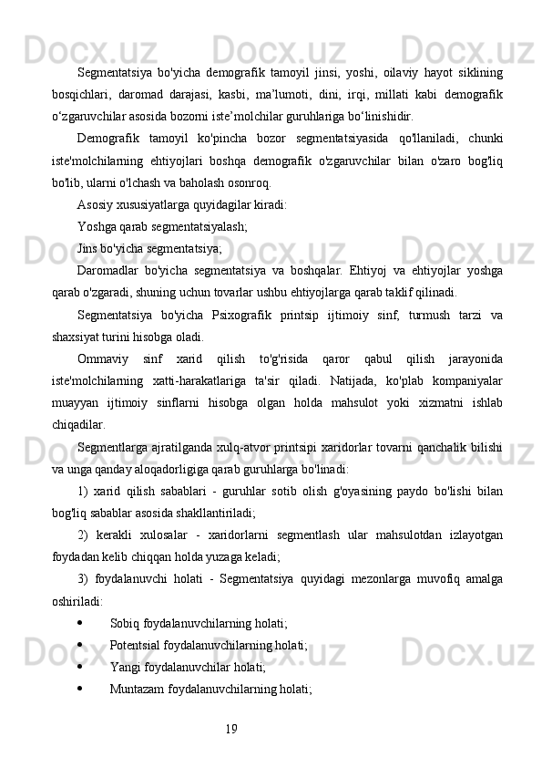 19Segmentatsiya   bo'yicha   demografik   tamoyil   jinsi,   yoshi,   oilaviy   hayot   siklining
bosqichlari,   daromad   darajasi,   kasbi,   ma’lumoti,   dini,   irqi,   millati   kabi   demografik
o‘zgaruvchilar asosida bozorni iste’molchilar guruhlariga bo‘linishidir.
Demografik   tamoyil   ko'pincha   bozor   segmentatsiyasida   qo'llaniladi,   chunki
iste'molchilarning   ehtiyojlari   boshqa   demografik   o'zgaruvchilar   bilan   o'zaro   bog'liq
bo'lib, ularni o'lchash va baholash osonroq.
Asosiy xususiyatlarga quyidagilar kiradi:
Yoshga qarab segmentatsiyalash;
Jins bo'yicha segmentatsiya;
Daromadlar   bo'yicha   segmentatsiya   va   boshqalar.   Ehtiyoj   va   ehtiyojlar   yoshga
qarab o'zgaradi, shuning uchun tovarlar ushbu ehtiyojlarga qarab taklif qilinadi.
Segmentatsiya   bo'yicha   Psixografik   printsip   ijtimoiy   sinf,   turmush   tarzi   va
shaxsiyat turini hisobga oladi.
Ommaviy   sinf   xarid   qilish   to'g'risida   qaror   qabul   qilish   jarayonida
iste'molchilarning   xatti-harakatlariga   ta'sir   qiladi.   Natijada,   ko'plab   kompaniyalar
muayyan   ijtimoiy   sinflarni   hisobga   olgan   holda   mahsulot   yoki   xizmatni   ishlab
chiqadilar.
Segmentlarga   ajratilganda   xulq-atvor   printsipi   xaridorlar   tovarni   qanchalik   bilishi
va unga qanday aloqadorligiga qarab guruhlarga bo'linadi:
1)   xarid   qilish   sabablari   -   guruhlar   sotib   olish   g'oyasining   paydo   bo'lishi   bilan
bog'liq sabablar asosida shakllantiriladi;
2)   kerakli   xulosalar   -   xaridorlarni   segmentlash   ular   mahsulotdan   izlayotgan
foydadan kelib chiqqan holda yuzaga keladi;
3)   foydalanuvchi   holati   -   Segmentatsiya   quyidagi   mezonlarga   muvofiq   amalga
oshiriladi:
 Sobiq foydalanuvchilarning holati;
 Potentsial foydalanuvchilarning holati;
 Yangi foydalanuvchilar holati;
 Muntazam foydalanuvchilarning holati; 