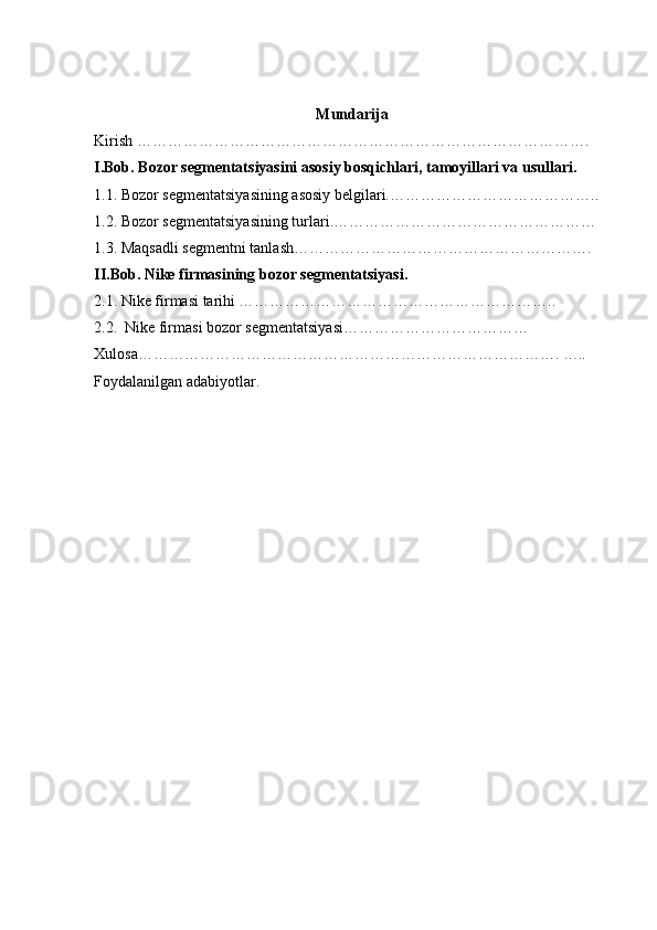 Mundarija
Kirish …………………………………………………………………………….
I.Bob. Bozor segmentatsiyasini asosiy bosqichlari, tamoyillari va usullari.
1.1.  Bozor segmentatsiyasining asosiy belgilari. …………………………………..
1.2.  Bozor segmentatsiyasining turlari. ……………………………………………
1.3.  Maqsadli segmentni tanlash………………………………………………….
II.Bob. Nike firmasining bozor segmentatsiyasi.
2.1. Nike firmasi tarihi ……………………………………………………..
2.2.   Nike firmasi bozor segmentatsiyasi………………………………
Xulosa………………………………………………………………………. …..
Foydalanilgan adabiyotlar .