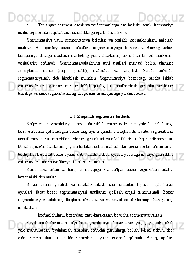 21 Tanlangan segment kuchli va zaif tomonlarga ega bo'lishi kerak, kompaniya
ushbu segmentda raqobatdosh ustunliklarga ega bo'lishi kerak.
Segmentatsiya   usuli   segmentatsiya   belgilari   va   tegishli   ko'rsatkichlarni   aniqlash
usulidir.   Har   qanday   bozor   ob'ektlari   segmentatsiyaga   bo'ysunadi   Buning   uchun
kompaniya   shunga   o'xshash   marketing   yondashuvlarini,   siz   uchun   bir   xil   marketing
vositalarini   qo'llaydi.   Segmentatsiyalashning   turli   usullari   mavjud   bo'lib,   ularning
asosiylarini   mijoz   (mijoz   profili),   mahsulot   va   tarqatish   kanali   bo'yicha
segmentatsiyalash   deb   hisoblash   mumkin.   Segmentatsiya   bozordagi   barcha   ishlab
chiqaruvchilarning   assortimentini   tahlil   qilishga,   raqobatbardosh   guruhlar   xaritasini
tuzishga va narx segmentlarining chegaralarini aniqlashga yordam beradi.
1.3 Maqsadli segmentni tanlash.
Ko'pincha   segmentatsiya   jarayonida   ishlab   chiqaruvchilar   u   yoki   bu   sabablarga
ko'ra   e'tiborsiz   qoldiradigan   bozorning   ayrim   qismlari   aniqlanadi.   Ushbu   segmentlarni
tashkil etuvchi iste'molchilar o'zlarining istaklari va afzalliklarini to'liq qondirmaydilar.
Masalan, iste'molchilarning ayrim toifalari uchun mahsulotlar: pensionerlar, o'smirlar va
boshqalar. Bu holat bozor oynasi deb ataladi. Ushbu oynani yopishga intilayotgan ishlab
chiqaruvchi juda muvaffaqiyatli bo'lishi mumkin.
Kompaniya   ustun   va   barqaror   mavqega   ega   bo'lgan   bozor   segmentlari   odatda
bozor nishi deb ataladi.
Bozor   o'rnini   yaratish   va   mustahkamlash,   shu   jumladan   topish   orqali   bozor
oynalari,   faqat   bozor   segmentatsiyasi   usullarini   qo'llash   orqali   ta'minlanadi.   Bozor
segmentatsiyasi   talabdagi   farqlarni   o'rnatadi   va   mahsulot   xaridorlarning   ehtiyojlariga
moslashadi.
Iste'molchilarni bozordagi xatti-harakatlari bo'yicha segmentatsiyalash.
Foydalanish sharoitlari bo'yicha segmentatsiya - bozorni vaziyat, g'oya, sotib olish
yoki mahsulotdan foydalanish sabablari bo'yicha guruhlarga bo'lish. Misol  uchun, chet
elda   apelsin   sharbati   odatda   nonushta   paytida   iste'mol   qilinadi.   Biroq,   apelsin 