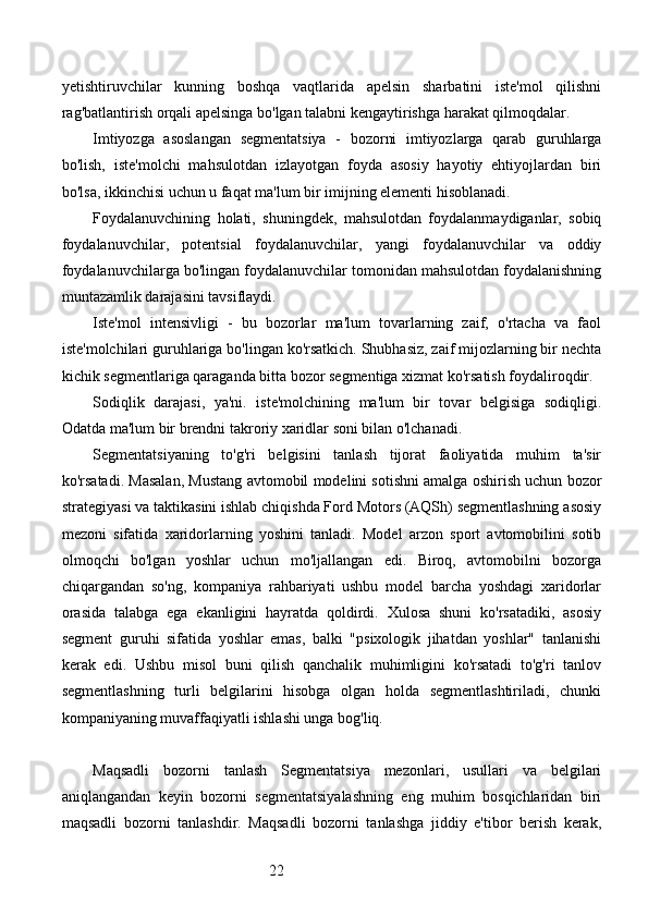 22yetishtiruvchilar   kunning   boshqa   vaqtlarida   apelsin   sharbatini   iste'mol   qilishni
rag'batlantirish orqali apelsinga bo'lgan talabni kengaytirishga harakat qilmoqdalar.
Imtiyozga   asoslangan   segmentatsiya   -   bozorni   imtiyozlarga   qarab   guruhlarga
bo'lish,   iste'molchi   mahsulotdan   izlayotgan   foyda   asosiy   hayotiy   ehtiyojlardan   biri
bo'lsa, ikkinchisi uchun u faqat ma'lum bir imijning elementi hisoblanadi.
Foydalanuvchining   holati,   shuningdek,   mahsulotdan   foydalanmaydiganlar,   sobiq
foydalanuvchilar,   potentsial   foydalanuvchilar,   yangi   foydalanuvchilar   va   oddiy
foydalanuvchilarga bo'lingan foydalanuvchilar tomonidan mahsulotdan foydalanishning
muntazamlik darajasini tavsiflaydi.
Iste'mol   intensivligi   -   bu   bozorlar   ma'lum   tovarlarning   zaif,   o'rtacha   va   faol
iste'molchilari guruhlariga bo'lingan ko'rsatkich. Shubhasiz, zaif mijozlarning bir nechta
kichik segmentlariga qaraganda bitta bozor segmentiga xizmat ko'rsatish foydaliroqdir.
Sodiqlik   darajasi,   ya'ni.   iste'molchining   ma'lum   bir   tovar   belgisiga   sodiqligi.
Odatda ma'lum bir brendni takroriy xaridlar soni bilan o'lchanadi.
Segmentatsiyaning   to'g'ri   belgisini   tanlash   tijorat   faoliyatida   muhim   ta'sir
ko'rsatadi. Masalan, Mustang avtomobil modelini sotishni amalga oshirish uchun bozor
strategiyasi va taktikasini ishlab chiqishda Ford Motors (AQSh) segmentlashning asosiy
mezoni   sifatida   xaridorlarning   yoshini   tanladi.   Model   arzon   sport   avtomobilini   sotib
olmoqchi   bo'lgan   yoshlar   uchun   mo'ljallangan   edi.   Biroq,   avtomobilni   bozorga
chiqargandan   so'ng,   kompaniya   rahbariyati   ushbu   model   barcha   yoshdagi   xaridorlar
orasida   talabga   ega   ekanligini   hayratda   qoldirdi.   Xulosa   shuni   ko'rsatadiki,   asosiy
segment   guruhi   sifatida   yoshlar   emas,   balki   "psixologik   jihatdan   yoshlar"   tanlanishi
kerak   edi.   Ushbu   misol   buni   qilish   qanchalik   muhimligini   ko'rsatadi   to'g'ri   tanlov
segmentlashning   turli   belgilarini   hisobga   olgan   holda   segmentlashtiriladi,   chunki
kompaniyaning muvaffaqiyatli ishlashi unga bog'liq.
Maqsadli   bozorni   tanlash   Segmentatsiya   mezonlari,   usullari   va   belgilari
aniqlangandan   keyin   bozorni   segmentatsiyalashning   eng   muhim   bosqichlaridan   biri
maqsadli   bozorni   tanlashdir.   Maqsadli   bozorni   tanlashga   jiddiy   e'tibor   berish   kerak, 