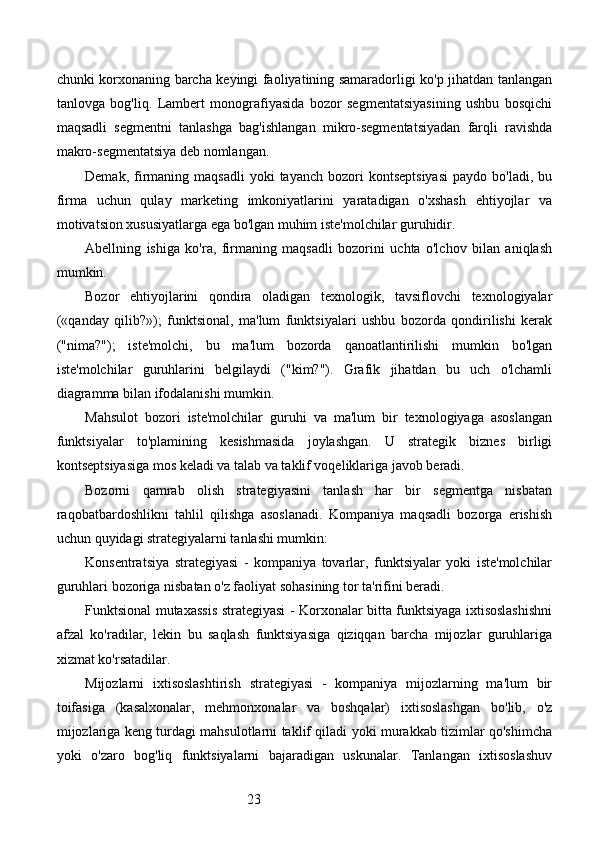 23chunki korxonaning barcha keyingi faoliyatining samaradorligi ko'p jihatdan tanlangan
tanlovga   bog'liq.   Lambert   monografiyasida   bozor   segmentatsiyasining   ushbu   bosqichi
maqsadli   segmentni   tanlashga   bag'ishlangan   mikro-segmentatsiyadan   farqli   ravishda
makro-segmentatsiya deb nomlangan.
Demak,  firmaning  maqsadli   yoki   tayanch  bozori   kontseptsiyasi  paydo  bo'ladi,   bu
firma   uchun   qulay   marketing   imkoniyatlarini   yaratadigan   o'xshash   ehtiyojlar   va
motivatsion xususiyatlarga ega bo'lgan muhim iste'molchilar guruhidir.
Abellning   ishiga   ko'ra,   firmaning   maqsadli   bozorini   uchta   o'lchov   bilan   aniqlash
mumkin.
Bozor   ehtiyojlarini   qondira   oladigan   texnologik,   tavsiflovchi   texnologiyalar
(«qanday   qilib?»);   funktsional,   ma'lum   funktsiyalari   ushbu   bozorda   qondirilishi   kerak
("nima?");   iste'molchi,   bu   ma'lum   bozorda   qanoatlantirilishi   mumkin   bo'lgan
iste'molchilar   guruhlarini   belgilaydi   ("kim?").   Grafik   jihatdan   bu   uch   o'lchamli
diagramma bilan ifodalanishi mumkin.
Mahsulot   bozori   iste'molchilar   guruhi   va   ma'lum   bir   texnologiyaga   asoslangan
funktsiyalar   to'plamining   kesishmasida   joylashgan.   U   strategik   biznes   birligi
kontseptsiyasiga mos keladi va talab va taklif voqeliklariga javob beradi.
Bozorni   qamrab   olish   strategiyasini   tanlash   har   bir   segmentga   nisbatan
raqobatbardoshlikni   tahlil   qilishga   asoslanadi.   Kompaniya   maqsadli   bozorga   erishish
uchun quyidagi strategiyalarni tanlashi mumkin:
Konsentratsiya   strategiyasi   -   kompaniya   tovarlar,   funktsiyalar   yoki   iste'molchilar
guruhlari bozoriga nisbatan o'z faoliyat sohasining tor ta'rifini beradi.
Funktsional mutaxassis strategiyasi - Korxonalar bitta funktsiyaga ixtisoslashishni
afzal   ko'radilar,   lekin   bu   saqlash   funktsiyasiga   qiziqqan   barcha   mijozlar   guruhlariga
xizmat ko'rsatadilar.
Mijozlarni   ixtisoslashtirish   strategiyasi   -   kompaniya   mijozlarning   ma'lum   bir
toifasiga   (kasalxonalar,   mehmonxonalar   va   boshqalar)   ixtisoslashgan   bo'lib,   o'z
mijozlariga keng turdagi mahsulotlarni taklif qiladi yoki murakkab tizimlar qo'shimcha
yoki   o'zaro   bog'liq   funktsiyalarni   bajaradigan   uskunalar.   Tanlangan   ixtisoslashuv 