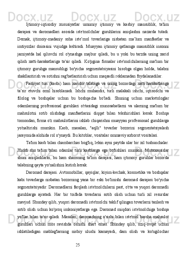 25Ijtimoiy-iqtisodiy   xususiyatlar   umumiy   ijtimoiy   va   kasbiy   mansublik,   ta'lim
darajasi   va   daromadlari   asosida   iste'molchilar   guruhlarini   aniqlashni   nazarda   tutadi.
Demak,   ijtimoiy-madaniy   soha   iste’mol   tovarlariga   nisbatan   ma’lum   manfaatlar   va
imtiyozlar   doirasini   vujudga   keltiradi.   Muayyan   ijtimoiy   qatlamga   mansublik   insonni
jamiyatda   hal   qiluvchi   rol   o'ynashga   majbur   qiladi,   bu   u   yoki   bu   tarzda   uning   xarid
qilish   xatti-harakatlariga   ta'sir   qiladi.   Ko'pgina   firmalar   iste'molchilarning   ma'lum   bir
ijtimoiy   guruhga   mansubligi   bo'yicha   segmentatsiyasini   hisobga   olgan   holda,   talabni
shakllantirish va sotishni rag'batlantirish uchun maqsadli reklamadan foydalanadilar.
Faoliyat   turi   (kasbi)   ham   xaridor   talabiga   va   uning   bozordagi   xatti-harakatlariga
ta’sir   etuvchi   omil   hisoblanadi.   Ishchi   muhandis,   turli   malakali   ishchi,   iqtisodchi   va
filolog   va   boshqalar   uchun   bu   boshqacha   bo'ladi.   Shuning   uchun   marketologlar
odamlarning   professional   guruhlari   o'rtasidagi   munosabatlarni   va   ularning   ma'lum   bir
mahsulotni   sotib   olishdagi   manfaatlarini   diqqat   bilan   tekshirishlari   kerak.   Boshqa
tomondan, firma o'z mahsulotlarini ishlab chiqarishni muayyan professional guruhlarga
yo'naltirishi   mumkin.   Kasb,   masalan,   "aqlli"   tovarlar   bozorini   segmentatsiyalash
jarayonida alohida rol o'ynaydi. Bu kitoblar, vositalar ommaviy axborot vositalari.
Ta'lim kasb bilan chambarchas bog'liq, lekin ayni paytda ular bir xil tushunchalar.
Xuddi   shu   ta'lim   bilan   odamlar   turli   kasblarga   ega   bo'lishlari   mumkin.   Mutaxassislar
shuni   aniqladilarki,   bu   ham   shaxsning   ta'lim   darajasi,   ham   ijtimoiy   guruhlar   bozorda
talabning qayta yo'nalishini kutish kerak.
Daromad darajasi.  Avtomobillar, qayiqlar, kiyim-kechak, kosmetika  va boshqalar
kabi   tovarlarga   nisbatan   bozorning   yana   bir   eski   bo'linishi   daromad   darajasi   bo'yicha
segmentatsiyadir. Daromadlarni farqlash iste'molchilarni past, o'rta va yuqori daromadli
guruhlarga   ajratadi.   Har   bir   toifada   tovarlarni   sotib   olish   uchun   turli   xil   resurslar
mavjud. Shunday qilib, yuqori daromadli iste'molchi taklif qilingan tovarlarni tanlash va
sotib   olish   uchun   ko'proq   imkoniyatlarga   ega.   Daromad   miqdori   iste'molchiga   boshqa
yo'llar   bilan   ta'sir   qiladi.  Masalan,  daromadning  o'sishi  bilan  iste'mol   barcha   mahsulot
guruhlari   uchun   mos   ravishda   oshishi   shart   emas.   Shunday   qilib,   oziq-ovqat   uchun
ishlatiladigan   mablag'larning   nisbiy   ulushi   kamayadi,   dam   olish   va   ko'ngilochar 