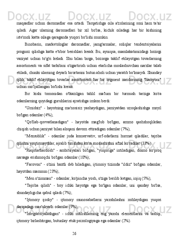 26maqsadlar   uchun   daromadlar   esa   ortadi.   Tarqatishga   oila   a'zolarining   soni   ham   ta'sir
qiladi.   Agar   ularning   daromadlari   bir   xil   bo'lsa,   kichik   oiladagi   har   bir   kishining
iste'moli katta oilaga qaraganda yuqori bo'lishi mumkin.
Binobarin,   marketologlar   daromadlar,   jamg'armalar,   soliqlar   tendentsiyalarini
prognoz   qilishga   katta   e'tibor   berishlari   kerak.   Bu,   ayniqsa,   mamlakatimizdagi   hozirgi
vaziyat   uchun   to'g'ri   keladi.   Shu   bilan   birga,   bozorga   taklif   etilayotgan   tovarlarning
assortimenti   va sifat  tarkibini   o'zgartirish  uchun  etarlicha  moslashuvchan  narxlar  talab
etiladi, chunki ularning deyarli birortasini butun aholi uchun yaratib bo'lmaydi. Shunday
qilib,   taklif   etilayotgan   tovarlar   assortimenti   har   bir   segment   xaridorining   "hamyoni"
uchun mo'ljallangan bo'lishi kerak.
Bir   kishi   tomonidan   o'tkazilgan   tahlil   ma'lum   bir   turmush   tarziga   ko'ra
odamlarning quyidagi guruhlarini ajratishga imkon berdi:
"Umidsiz"   -   hayotning   ma'nosisiz   yashaydigan,   jamiyatdan   uzoqlashishga   moyil
bo'lgan odamlar (4%);
"Qo'llab-quvvatlanadigan"   -   hayotda   mag'lub   bo'lgan,   ammo   qashshoqlikdan
chiqish uchun jamiyat bilan aloqani davom ettiradigan odamlar (7%);
“Mensublik”   -   odamlar   juda   konservativ,   urf-odatlarni   hurmat   qiladilar,   tajriba
qilishni yoqtirmaydilar, ajralib turishdan ko'ra moslashishni afzal ko'radilar (33%).
"Raqobatbardosh"   -   ambitsiyalari   bo'lgan,   "yuqoriga"   intiladigan,   doimo   ko'proq
narsaga erishmoqchi bo'lgan odamlar (10%);
"Farovon"   -   o'zini   baxtli   deb   biladigan,   ijtimoiy   tizimda   "ildiz"   bo'lgan   odamlar,
hayotdan mamnun (23%);
"Men o'zimman" - odamlar, ko'pincha yosh, o'ziga berilib ketgan, injiq (5%);
"Tajriba   qilish"   -   boy   ichki   hayotga   ega   bo'lgan   odamlar,   uni   qanday   bo'lsa,
shundayligicha qabul qiladi (7%);
"Ijtimoiy   ijodiy"   -   ijtimoiy   munosabatlarni   yaxshilashni   xohlaydigan   yuqori
darajadagi mas'uliyatli odamlar (9%);
"Integratsiyalashgan"   -   ichki   intilishlarning   eng   yaxshi   elementlarini   va   tashqi,
ijtimoiy birlashtirgan, butunlay etuk psixologiyaga ega odamlar (2%).