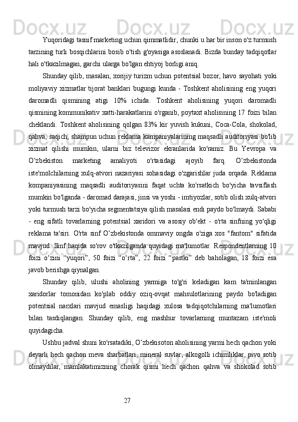 27Yuqoridagi tasnif marketing uchun qimmatlidir, chunki u har bir inson o'z turmush
tarzining turli bosqichlarini bosib o'tish g'oyasiga asoslanadi. Bizda bunday tadqiqotlar
hali o'tkazilmagan, garchi ularga bo'lgan ehtiyoj borligi aniq.
Shunday qilib, masalan, xorijiy turizm uchun potentsial bozor, havo sayohati yoki
moliyaviy   xizmatlar   tijorat   banklari   bugungi   kunda   -   Toshkent   aholisining   eng   yuqori
daromadli   qismining   atigi   10%   ichida.   Toshkent   aholisining   yuqori   daromadli
qismining kommunikativ xatti-harakatlarini o'rganib, poytaxt aholisining 17 foizi bilan
cheklandi.   Toshkent   aholisining   qolgan   83%   kir   yuvish   kukuni,   Coca-Cola,   shokolad,
qahva, saqich, shampun uchun reklama kampaniyalarining maqsadli auditoriyasi  bo'lib
xizmat   qilishi   mumkin,   ularni   biz   televizor   ekranlarida   ko'ramiz.   Bu   Yevropa   va
O’zbekiston   marketing   amaliyoti   o'rtasidagi   ajoyib   farq.   O’zbekistonda
iste'molchilarning   xulq-atvori   nazariyasi   sohasidagi   o'zgarishlar   juda   orqada.   Reklama
kompaniyasining   maqsadli   auditoriyasini   faqat   uchta   ko'rsatkich   bo'yicha   tavsiflash
mumkin bo'lganda - daromad darajasi, jinsi va yoshi - imtiyozlar, sotib olish xulq-atvori
yoki turmush tarzi bo'yicha segmentatsiya qilish masalasi endi paydo bo'lmaydi. Sababi
-   eng   sifatli   tovarlarning   potentsial   xaridori   va   asosiy   ob'ekt   -   o'rta   sinfning   yo'qligi
reklama   ta'siri.   O'rta   sinf   O’zbekistonda   ommaviy   ongda   o'ziga   xos   "fantom"   sifatida
mavjud.   Sinf   haqida   so'rov   o'tkazilganda   quyidagi   ma'lumotlar.   Respondentlarning   10
foizi   o‘zini   “yuqori”,   50   foizi   “o‘rta”,   22   foizi   “pastki”   deb   baholagan,   18   foizi   esa
javob berishga qiynalgan.
Shunday   qilib,   ulushi   aholining   yarmiga   to'g'ri   keladigan   kam   ta'minlangan
xaridorlar   tomonidan   ko'plab   oddiy   oziq-ovqat   mahsulotlarining   paydo   bo'ladigan
potentsial   narxlari   mavjud   emasligi   haqidagi   xulosa   tadqiqotchilarning   ma'lumotlari
bilan   tasdiqlangan.   Shunday   qilib,   eng   mashhur   tovarlarning   muntazam   iste'moli
quyidagicha.
Ushbu jadval shuni ko'rsatadiki, O’zbekisoton aholisining yarmi hech qachon yoki
deyarli   hech  qachon  meva  sharbatlari,  mineral  suvlar,  alkogolli  ichimliklar,  pivo  sotib
olmaydilar,   mamlakatimizning   chorak   qismi   hech   qachon   qahva   va   shokolad   sotib 