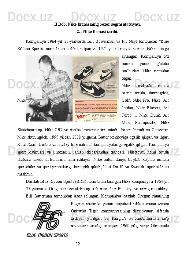 29II.Bob. Nike firmasining bozor segmentatsiyasi.
2.1 Nike firmasi tarihi.
Kompaniya   1964-yil   25-yanvarda   Bill   Bowerman   va   Fil   Nayt   tomonidan   “Blue
Ribbon   Sports”   nomi   bilan   tashkil   etilgan   va   1971-yil   30-mayda   rasman   Nike,   Inc.ga
aylangan.   Kompaniya   o zʻ
nomini   yunon   g alaba	
ʻ
ma budasi   Nike   nomidan	
ʼ
olgan..
Nike  o'z   mahsulotlarini   o'z
brendi   ostida,   shuningdek,
Nike Golf,   Nike   Pro,   Nike,   Air
Jordan,   Nike   Blazers,   Air
Force   1,   Nike   Dunk,   Air
Max,   Foamposite,   Nike
Skateboarding,   Nike   CR7   va   sho'ba   korxonalarini   sotadi.   Jordan   brendi   va   Converse.
Nike   shuningdek,   1995   yildan   2008   yilgacha   Bauer   xokkeyiga   egalik   qilgan   va   ilgari
Koul Xaan, Umbro va Hurley International kompaniyalariga egalik qilgan. Kompaniya
sport   kiyimlari   va   jihozlarini   ishlab   chiqarishdan   tashqari,   Niketown   nomi   ostida
chakana   savdo   do'konlarini   ham   ishlaydi.   Nike   butun   dunyo   bo'ylab   ko'plab   nufuzli
sportchilar va sport jamoalariga homiylik qiladi, "Just Do It" va Swoosh logotipi bilan
mashhur.
Dastlab Blue Ribbon Sports (BRS) nomi bilan tanilgan Nike kompaniyasi 1964-yil
25-yanvarda   Oregon   universitetining   trek   sportchisi   Fil   Nayt   va   uning   murabbiyi
Bill   Bauerman   tomonidan   asos   solingan.   Kompaniya   dastlab   Oregon   shtatining
Eugene   shahrida   yapon   poyabzal   ishlab   chiqaruvchisi
Onitsuka   Tiger   kompaniyasining   distribyutori   sifatida
faoliyat   yuritgan   va   Knight's   avtomobillaridan   ko'p
savdolarni amalga oshirgan. 1960 yilgi yozgi Olimpiada 