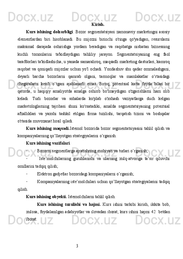3 Kirish.
Kurs  ishining  dolzarbligi . Bozor   segmentatsiyasi  zamonaviy  marketingni  asosiy
elementlardan   biri   hisoblanadi.   Bu   mijozni   birinchi   o'ringa   qo'yadigan,   resurslarni
maksimal   darajada   oshirishga   yordam   beradigan   va   raqobatga   nisbatan   biznesning
kuchli   tomonlarini   ta'kidlaydigan   tahliliy   jarayon.   Segmentatsiyaning   eng   faol
tarafdorlari ta'kidlashicha, u yanada samaraliroq, maqsadli marketing dasturlari, kamroq
raqobat va qoniqarli  mijozlar  uchun yo'l ochadi. Yondashuv shu qadar  ommalashgani,
deyarli   barcha   bozorlarni   qamrab   olgani,   tarmoqlar   va   mamlakatlar   o‘rtasidagi
chegaralarni   kesib   o‘tgani   ajablanarli   emas.   Biroq,   potentsial   katta   foyda   bilan   bir
qatorda,   u   haqiqiy   amaliyotda   amalga   oshirib   bo'lmaydigan   o'zgarishlarni   ham   olib
keladi.   Turli   bozorlar   va   sohalarda   ko'plab   o'xshash   vaziyatlarga   duch   kelgan
marketologlarning   tajribasi   shuni   ko'rsatadiki,   amalda   segmentatsiyaning   potentsial
afzalliklari   va   yaxshi   tashkil   etilgan   firma   tuzilishi,   tarqatish   tizimi   va   boshqalar
o'rtasida muvozanat hosil qiladi.
Kurs  ishining  maqsadi. Istemol   bozorida   bozor  segmentatsiyasini  tahlil   qilish  va
kompaniyalarning qo’llayotgan strategiyalarini o’rganish.
Kurs ishining vazifalari . 
- Bozorni segmentlarga ajratishning mohiyati va turlari o’rganish;
-   Iste’molchilarning   guruhlanishi   va   ularning   xulq-atvoriga   ta’sir   qiluvchi
omillarini tadqiq qilish;
- Elektron gadjetlar bozoridagi kompaniyalarni o’rganish;
- Kompaniyalarning iste’molchilari uchun qo’llayotgan strategiyalarini tadqiq
qilish.
Kurs ishining obyekti.  Istemolchilarni tahlil qilish.
Kurs   ishining   tuzulishi   va   hajmi.   Kurs   ishini   tarkibi   kirish,   ikkita   bob,
xulosa, foydalanilgan adabiyotlar va ilovadan iborat, kurs ishini hajmi   42     betdan
iborat.