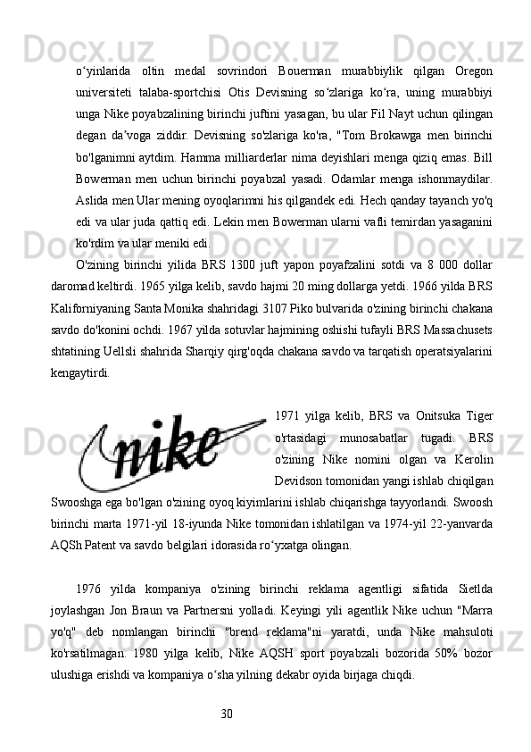 30o yinlarida   oltin   medal   sovrindori   Bouerman   murabbiylik   qilgan   Oregonʻ
universiteti   talaba-sportchisi   Otis   Devisning   so zlariga   ko ra,   uning   murabbiyi	
ʻ ʻ
unga Nike poyabzalining birinchi juftini yasagan, bu ular Fil Nayt uchun qilingan
degan   da voga   ziddir.   Devisning   so'zlariga   ko'ra,   "Tom   Brokawga   men   birinchi	
ʼ
bo'lganimni aytdim. Hamma milliarderlar nima deyishlari menga qiziq emas. Bill
Bowerman   men   uchun   birinchi   poyabzal   yasadi.   Odamlar   menga   ishonmaydilar.
Aslida men Ular mening oyoqlarimni his qilgandek edi. Hech qanday tayanch yo'q
edi va ular juda qattiq edi. Lekin men Bowerman ularni vafli temirdan yasaganini
ko'rdim va ular meniki edi.
O'zining   birinchi   yilida   BRS   1300   juft   yapon   poyafzalini   sotdi   va   8   000   dollar
daromad keltirdi. 1965 yilga kelib, savdo hajmi 20 ming dollarga yetdi. 1966 yilda BRS
Kaliforniyaning Santa Monika shahridagi 3107 Piko bulvarida o'zining birinchi chakana
savdo do'konini ochdi. 1967 yilda sotuvlar hajmining oshishi tufayli BRS Massachusets
shtatining Uellsli shahrida Sharqiy qirg'oqda chakana savdo va tarqatish operatsiyalarini
kengaytirdi.
1971   yilga   kelib,   BRS   va   Onitsuka   Tiger
o'rtasidagi   munosabatlar   tugadi.   BRS
o'zining   Nike   nomini   olgan   va   Kerolin
Devidson tomonidan yangi ishlab chiqilgan
Swooshga ega bo'lgan o'zining oyoq kiyimlarini ishlab chiqarishga tayyorlandi. Swoosh
birinchi marta 1971-yil 18-iyunda Nike tomonidan ishlatilgan va 1974-yil 22-yanvarda
AQSh Patent va savdo belgilari idorasida ro yxatga olingan.	
ʻ
1976   yilda   kompaniya   o'zining   birinchi   reklama   agentligi   sifatida   Sietlda
joylashgan   Jon   Braun   va   Partnersni   yolladi.   Keyingi   yili   agentlik   Nike   uchun   "Marra
yo'q"   deb   nomlangan   birinchi   "brend   reklama"ni   yaratdi,   unda   Nike   mahsuloti
ko'rsatilmagan.   1980   yilga   kelib,   Nike   AQSH   sport   poyabzali   bozorida   50%   bozor
ulushiga erishdi va kompaniya o sha yilning dekabr oyida birjaga chiqdi.	
ʻ 