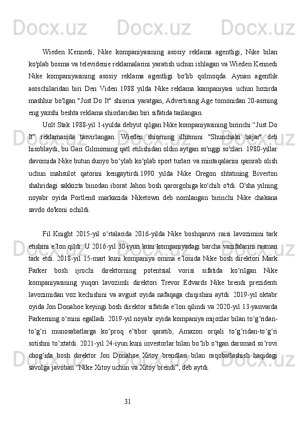 31Wieden   Kennedi,   Nike   kompaniyasining   asosiy   reklama   agentligi,   Nike   bilan
ko'plab bosma va televidenie reklamalarini yaratish uchun ishlagan va Wieden Kennedi
Nike   kompaniyasining   asosiy   reklama   agentligi   bo'lib   qolmoqda.   Aynan   agentlik
asoschilaridan   biri   Den   Viden   1988   yilda   Nike   reklama   kampaniyasi   uchun   hozirda
mashhur bo'lgan "Just Do It" shiorini yaratgan, Advertising Age tomonidan 20-asrning
eng yaxshi beshta reklama shiorlaridan biri sifatida tanlangan. 
Uolt Stak 1988-yil 1-iyulda debyut qilgan Nike kompaniyasining birinchi “Just Do
It”   reklamasida   tasvirlangan.   Wieden   shiorning   ilhomini   "Shunchaki   bajar"   deb
hisoblaydi, bu Gari Gilmorning qatl etilishidan oldin aytgan so'nggi so'zlari. 1980-yillar
davomida Nike butun dunyo bo ylab ko plab sport turlari va mintaqalarini qamrab olishʻ ʻ
uchun   mahsulot   qatorini   kengaytirdi.1990   yilda   Nike   Oregon   shtatining   Biverton
shahridagi sakkizta binodan iborat Jahon bosh qarorgohiga ko'chib o'tdi. O'sha yilning
noyabr   oyida   Portlend   markazida   Niketown   deb   nomlangan   birinchi   Nike   chakana
savdo do'koni ochildi.
Fil   Knight   2015-yil   o rtalarida   2016-yilda   Nike   boshqaruvi   raisi   lavozimini   tark	
ʻ
etishini e lon qildi. U 2016-yil 30-iyun kuni kompaniyadagi barcha vazifalarini rasman	
ʼ
tark   etdi.   2018-yil   15-mart   kuni   kompaniya   omma   e lonida   Nike   bosh   direktori   Mark	
ʼ
Parker   bosh   ijrochi   direktorning   potentsial   vorisi   sifatida   ko rilgan   Nike	
ʻ
kompaniyasining   yuqori   lavozimli   direktori   Trevor   Edvards   Nike   brendi   prezidenti
lavozimidan voz kechishini  va avgust oyida nafaqaga chiqishini  aytdi. 2019-yil oktabr
oyida Jon Donahoe keyingi bosh direktor sifatida e lon qilindi va 2020-yil 13-yanvarda	
ʼ
Parkerning o rnini egalladi. 2019-yil noyabr oyida kompaniya mijozlar bilan to g ridan-	
ʻ ʻ ʻ
to g ri   munosabatlarga   ko proq   e tibor   qaratib,   Amazon   orqali   to g ridan-to g ri	
ʻ ʻ ʻ ʼ ʻ ʻ ʻ ʻ
sotishni to xtatdi. 2021-yil 24-iyun kuni investorlar bilan bo lib o tgan daromad so rovi	
ʻ ʻ ʻ ʻ
chog ida   bosh   direktor   Jon   Donahoe   Xitoy   brendlari   bilan   raqobatlashish   haqidagi	
ʻ
savolga javoban “Nike Xitoy uchun va Xitoy brendi”, deb aytdi. 