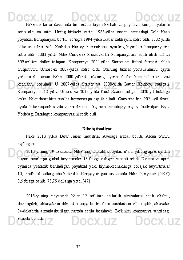 32Nike   o'z   tarixi   davomida   bir   nechta   kiyim-kechak   va   poyabzal   kompaniyalarini
sotib   oldi   va   sotdi.   Uning   birinchi   xaridi   1988-yilda   yuqori   darajadagi   Cole   Haan
poyabzal kompaniyasi bo ldi, so ngra 1994-yilda Bauer xokkeyini sotib oldi. 2002 yildaʻ ʻ
Nike   asoschisi   Bob   Xerlidan   Hurley   International   syorfing   kiyimlari   kompaniyasini
sotib   oldi.   2003   yilda   Nike   Converse   krossovkalar   kompaniyasini   sotib   olish   uchun
309   million   dollar   to'lagan.   Kompaniya   2004-yilda   Starter   va   futbol   formasi   ishlab
chiqaruvchi   Umbro-ni   2007-yilda   sotib   oldi.   O'zining   biznes   yo'nalishlarini   qayta
yo'naltirish   uchun   Nike   2000-yillarda   o'zining   ayrim   sho'ba   korxonalaridan   voz
kechishni   boshladi.   U   2007-yilda   Starter   va   2008-yilda   Bauer   Xokkeyi   sotilgan.
Kompaniya   2012   yilda   Umbro   va   2013   yilda   Koul   Xaanni   sotgan.   2020-yil   holatiga
ko ra, Nike faqat  bitta sho ba korxonasiga egalik qiladi: Converse Inc. 2021-yil fevral	
ʻ ʻ
oyida  Nike  raqamli   savdo  va   mashinani  o rganish   texnologiyasiga   yo naltirilgan   Nyu-	
ʻ ʻ
Yorkdagi Datalogue kompaniyasini sotib oldi.
Nike iqtisodiyoti.
Nike   2013   yilda   Dow   Jones   Industrial   Average   a'zosi   bo'lib,   Alcoa   o'rnini
egallagan. 
2013-yilning 19-dekabrida Nike’ning choraklik foydasi o‘sha yilning aprel oyidan
buyon tovarlarga global buyurtmalar 13 foizga oshgani  sababli  oshdi. Dekabr va aprel
oylarida   yetkazib   beriladigan   poyabzal   yoki   kiyim-kechaklarga   bo'lajak   buyurtmalar
10,4  milliard  dollargacha  ko'tarildi.  Kengaytirilgan  savdolarda  Nike  aktsiyalari   (NKE)
0,6 foizga oshib, 78,75 dollarga yetdi.[49]
2015-yilning   noyabrida   Nike   12   milliard   dollarlik   aksiyalarni   sotib   olishni,
shuningdek,   aktsiyalarni   ikkitadan   birga   bo linishini   boshlashini   e lon   qildi,   aksiyalar
ʻ ʼ
24-dekabrda   arzonlashtirilgan   narxda   sotila   boshlaydi.   Bo'linish   kompaniya   tarixidagi
ettinchi bo'ladi. 